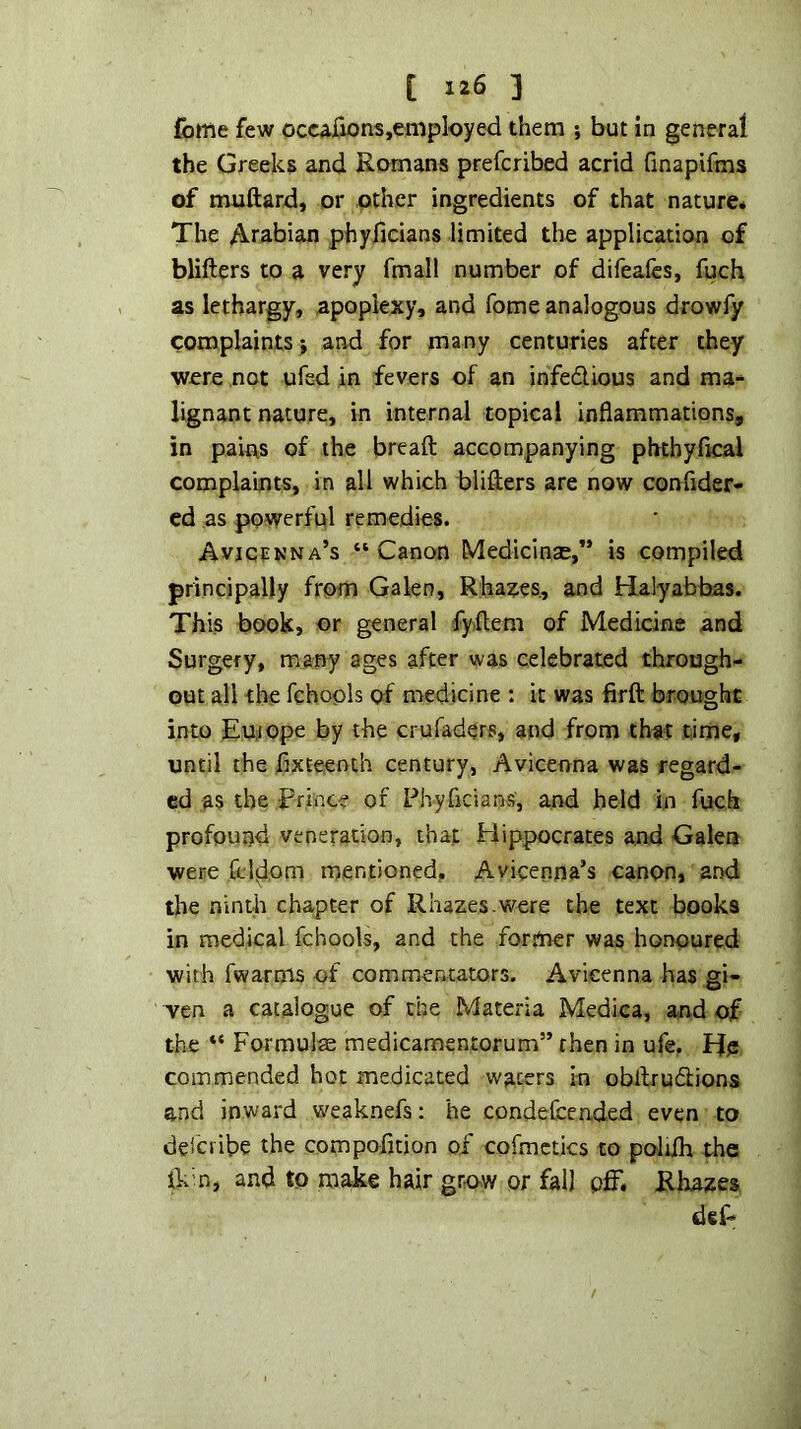 feme few ocwfions,employed them ; but in general the Greeks and Romans preferibed acrid (inapifms of muftard, or other ingredients of that nature* The Arabian phyficians limited the application of blifters to a very fmall number of difeafes, fuch as lethargy, apoplexy, and fome analogous drowfy complaints > and for many centuries after they were not ufed in fevers of an infedious and ma-^ lignant nature, in internal topical inflammations, in pains of the bread accompanying phthyfleal complaints, in all which blifters are now conflder- cd as powerful remedies. AvjcfNNA’s “ Canon Medicinse,” is compiled principally from Galen, Rhaites, and Halyabbas. This book, or general fyftem of Medicine and Surgery, many ages after was celebrated through- out all the fchools of medicine : it was firft brought into Eu.iope by the crufaders, and from that time, until the fixteenth century, Avicenna was regard- ed as the Prince of Phyficians, and held in fuch profound veneration, that Piippocrates and Galea were ft Idem meritioned, Avicenna’s canon, a.nd the nintli chapter of Rhazes.were the text books in medical fchools, and the for.mer was honoured with fwarms of commentators. Avicenna has gi- ven a catalogue of the Materia Medica, and of the “ Formula medicamentorum” then in ufe. Ife commended hot medicated waters in obftrudlions and inward weaknefs: he condefcended even to deiciibe the compofltion of cofmctics to polifli the ikm, and to make hair gro.w or fall pff. Rhaaes def-