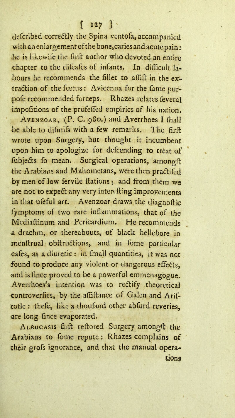 defcrlbed corredlly the Spina ventofa, accompanied with an enlargement of the bonejCaries and acute pain: he is likewife the firft author who devoted an entire chapter to the difeafes of infants. In difficult la- bours he recommends the fillet to affift in the ex- tradlion of the foetus : Avicenna for the fame pur- pofe recommended forceps. Rhazes relates feveral impofitions of the profefifed empirics of his nation. Avenzoar, (P. C. 980.) and Averrhoes I ffiall be able to difmifs with a few remarks. The firfl: wrote upon Surgery, but thought it incumbent upon him to apologize for defcending to treat of fubjedls fo mean. Surgical operations, amongft the Arabians and Mahometans, were then praflifed by men of low fervile ftations *, and from them we are not to expedt any very intertfiring improvements in that ufeful art. Avenzoar draws the diagnoftic fymptoms of two rare inflammations, that of the Mediaftinum and Pericardium. He recommends a drachm, or thereabouts, of black hellebore in menfirual obftrudlions, and in fome particular cafes, as a diuretic : in fmall quantities, it was not found to produce any violent or dangerous effedls, and isfince proved to be a powerful emmenagogue. Averrhoes’s intention was to redfify theoretical controverfies, by the affiftance of Galen and Arif- totle : thefe, like a thoufand other abfurd reveries, are long fince evaporated. Albucasis firfl: reftored Surgery amongft the Arabians to fome repute : Rhazes complains of their grofs ignorance, and that the manual opera- tions