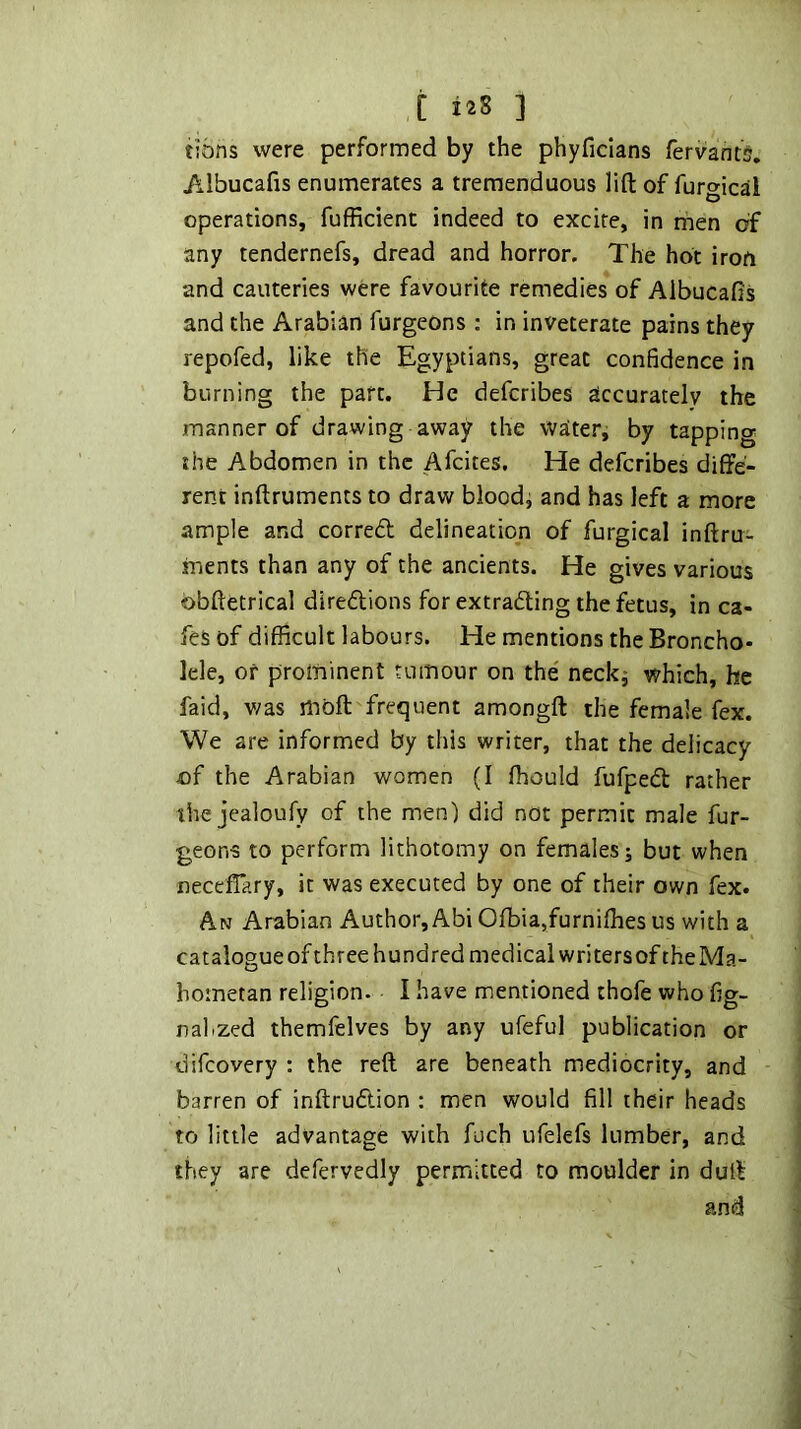 C i^S 1 tibns were performed by the phyficlans fervants. /.Ibucafis enumerates a tremenduous lift of furgical operations, fufficient indeed to excite, in men of any tendernefs, dread and horror. The hot iron and cauteries were favourite remedies of Albucafi’s and the Arabian furgeons : in inveterate pains they repofed, like the Egyptians, great confidence in burning the part. He defcribes accurately the manner of drawing away the water, by tapping the Abdomen in the Afcites, He defcribes diffe- rent inftruments to draw bloodj and has left a more ample and correct delineation of furgical inftru- ments than any of the ancients. He gives various obftetrical diredtions for extradling the fetus, in ca- fes of difficult labours. He mentions the Broncho- lele, or prominent tumour on the' neck^ which, he faid, v/as moft frequent amongft the female fex. We are informed by this writer, that the delicacy €f the Arabian women (I ffiould fufpedt rather the jealoufy of the men) did not permit male fur- geon-3 to perform lithotomy on females j but when neccflary, it was executed by one of their own fex. An Arabian Author, AbiOfbia,furniffies us with a cataiogueofthree hundred medical writers of the Ma- hometan religion. I have mentioned thofe who fig- nahzed themfelves by any ufeful publication or difcovery : the reft are beneath mediocrity, and barren of inftrudlion : men would fill their heads to little advantage with fuch ufelefs lumber, and they are defervedly permitted to moulder in duft