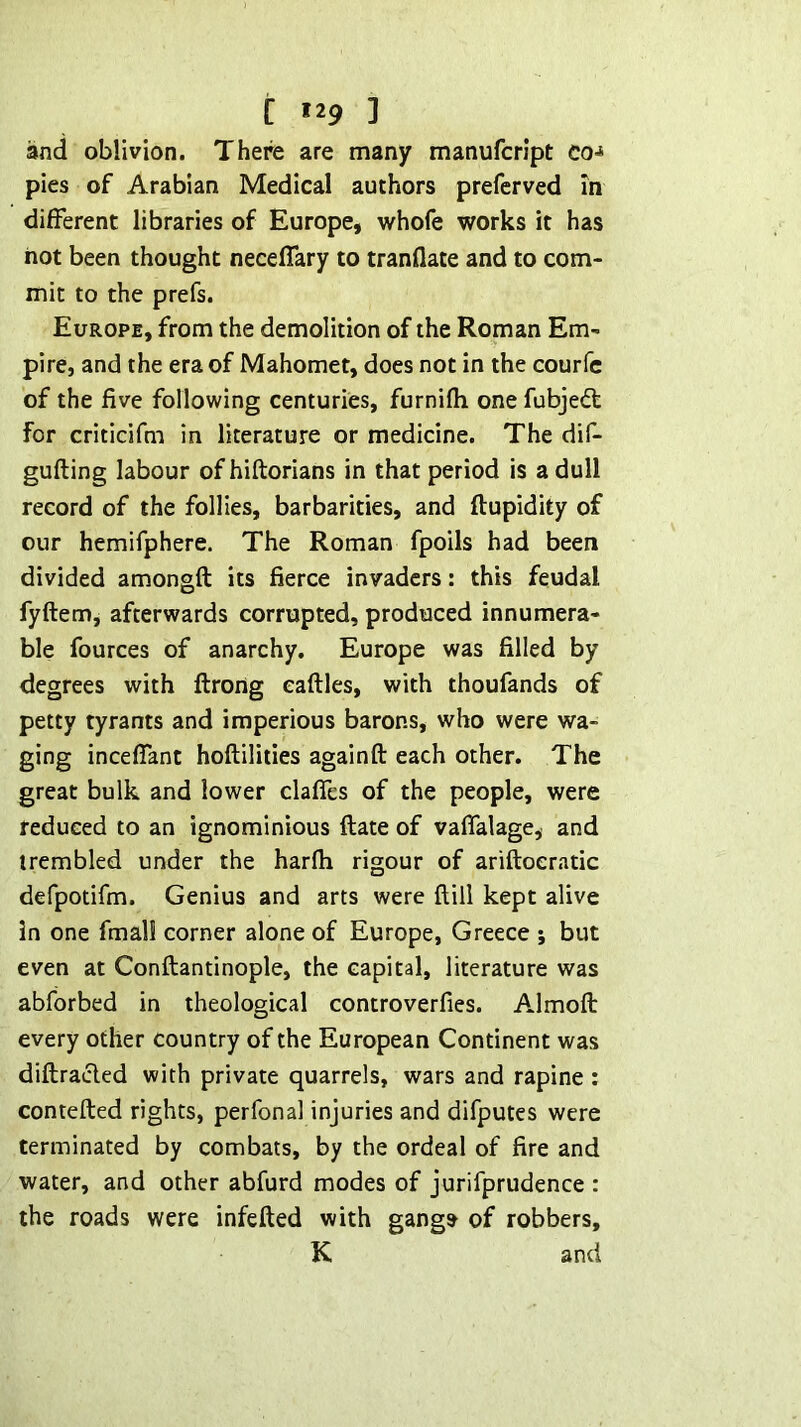 [ «29 ] and oblivion. There are many manufcript Co-* pies of Arabian Medical authors preferved in different libraries of Europe, whofe works it has hot been thought neceflary to tranflate and to com- mit to the prefs. Europe, from the demolition of the Roman Em- pire, and the era of Mahomet, does not in the courfc of the five following centuries, furnifh one fubjedt for criticifm in literature or medicine. The dif- gufting labour of hiftorians in that period is a dull record of the follies, barbarities, and ftupidity of our hemifphere. The Roman fpoils had been divided amongft its fierce invaders: this feudal fyftem, afterwards corrupted, produced innumera- ble fources of anarchy. Europe was filled by degrees with ftrohg eaftles, with thoufands of petty tyrants and imperious barons, who were wa- ging incefiant hoftilities againft each other. The great bulk and lower clafies of the people, were reduced to an ignominious ftate of vafialage, and trembled under the harfh rigour of ariftoeratic defpotifm. Genius and arts were ftill kept alive in one final! corner alone of Europe, Greece j but even at Conftantinople, the capital, literature was abforbed in theological controverfies. Almoft every other country of the European Continent was diftracled with private quarrels, wars and rapine: contefted rights, perfonal injuries and difputes were terminated by combats, by the ordeal of fire and water, and other abfurd modes of jurifprudence : the roads were infefted with gangs of robbers, K and