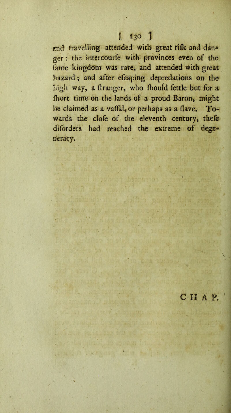 L ] End travelling attended with great fifk and dan^ ger: the i-ntcrcourfe with provinces even of the fkme kingdom was rare, and attended with great hazard *, and after efcaping depredations on the high way, a ftranger, who fhould fettle but for a fliort time on the lands of a proud Baron, might be claimed as a vaflal, or perhaps as a flave. To- wards the clofe of the eleventh century, thefe diforders had reached the extreme of dege- neracy. CHAP.