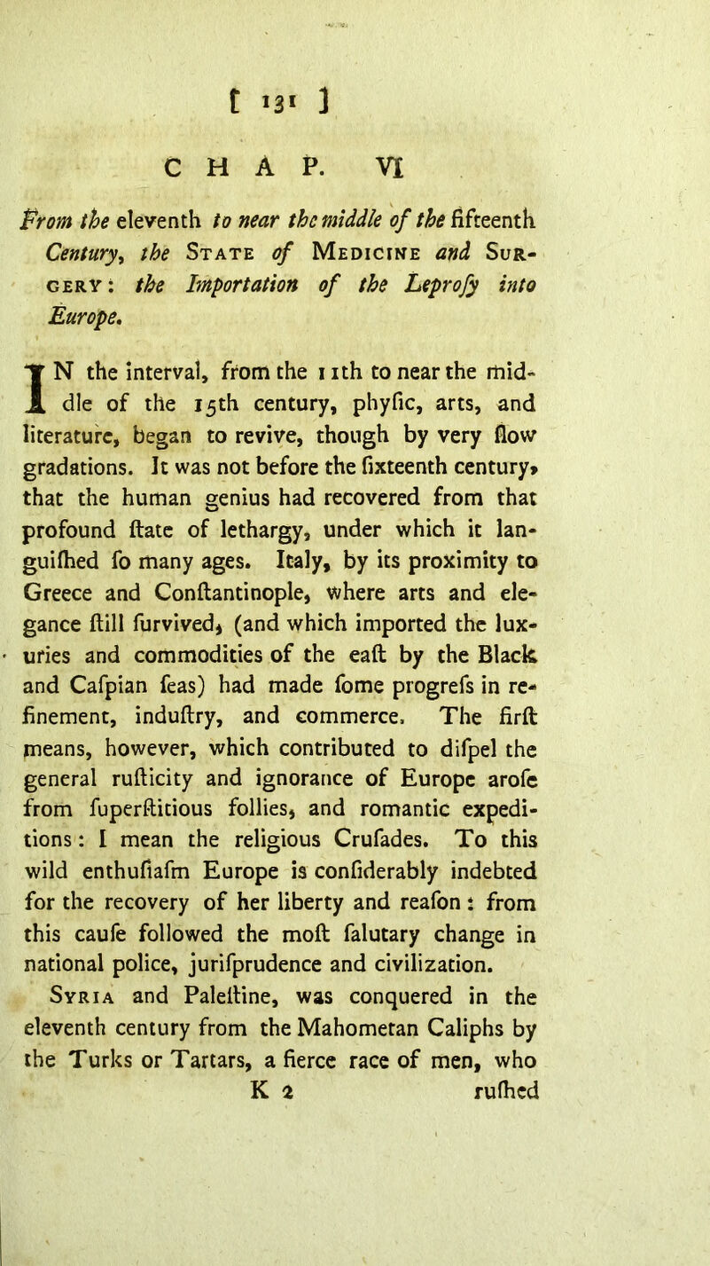t 13* 3 CHAP. VI Prom the eleventh to near the middle 0/fifteenth Century^ the State of Medicine and Sur- gery: the Importation of the Leprofy into Europe, IN the interval, from the iith to near the mid- dle of the 15th century, phyfic, arts, and literature, began to revive, though by very flow gradations. It was not before the fixteenth century* that the human genius had recovered from that profound ftatc of lethargy, under which it lan- guilhed fo many ages. Italy, by its proximity to Greece and Conftantinople, where arts and ele- gance ftill furvivedj (and which imported the lux- uries and commodities of the eaft by the Black and Cafpian feas) had made fome progrefs in re- finement, induftry, and commerce. The firft means, however, which contributed to difpel the general rufticity and ignorance of Europe arofe from fuperftitious follies, and romantic expedi- tions : I mean the religious Crufades. To this wild enthufiafm Europe is confiderably indebted for the recovery of her liberty and reafon : from this caufe followed the moft falutary change in national police, jurifprudence and civilization. Syria and Palelline, was conquered in the eleventh century from the Mahometan Caliphs by the Turks or Tartars, a fierce race of men, who K 2 rufhed