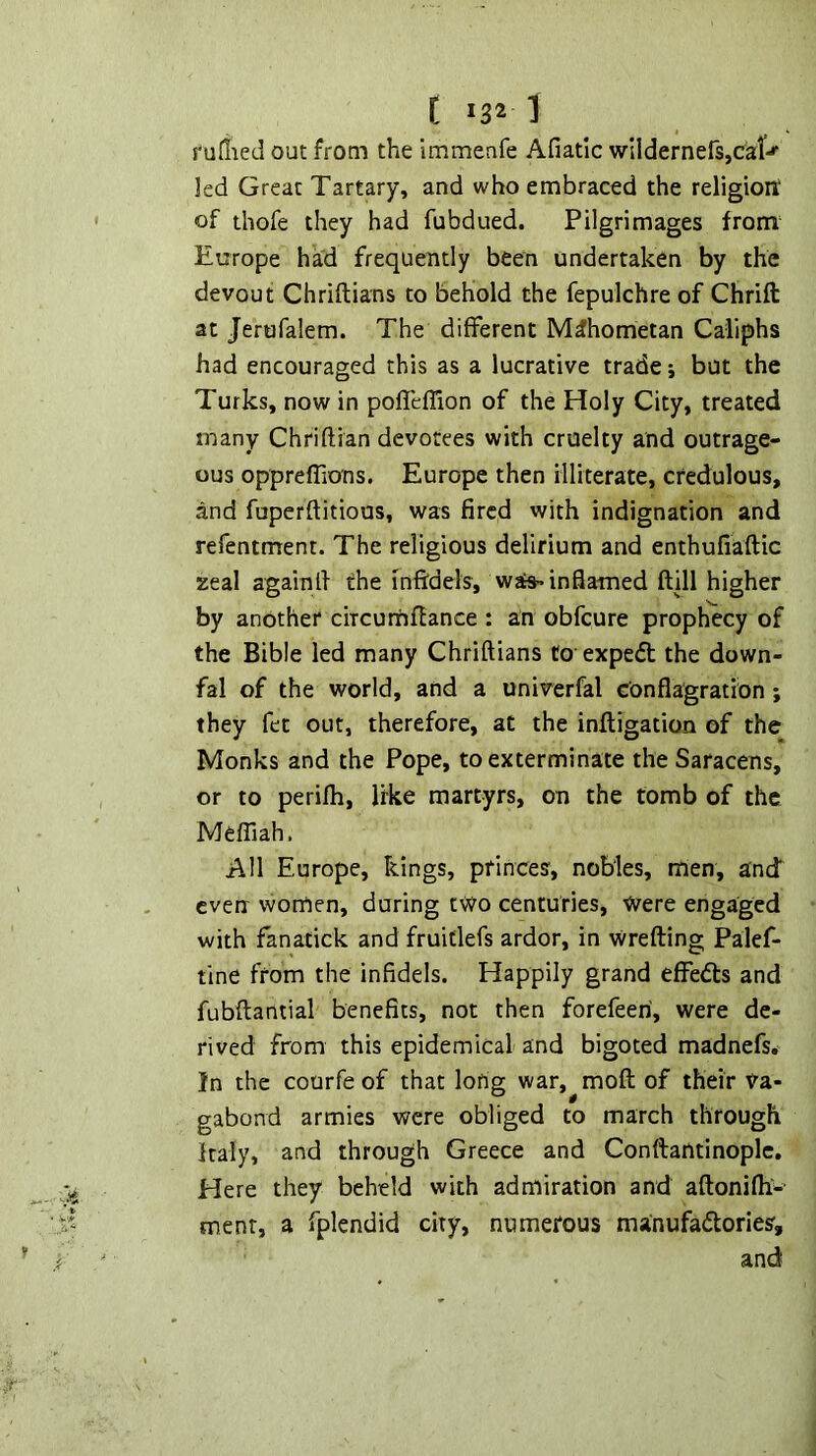 ruffled out from the immenfe Afiatlc wllderners,cat'^ led Great Tartary, and who embraced the religioit of thofe they had fubdued. Pilgrimages from Europe had frequently been undertaken by the devout Chriftians to behold the fepulchre of Chrift at Jerufalem. The different Mahometan Caliphs had encouraged this as a lucrative trade ■, but the Turks, now in poflefTion of the Holy City, treated many Chriflian devotees with cruelty and outrage- ous opprefTions. Europe then illiterate, credulous, and fuperftitious, was fired with indignation and refentment. The religious delirium and enthufiaftic zeal againll the infidels, was-inflamed ftill higher by another circuriilhance : an obfcure prophecy of the Bible led many Chriftians to expedt the down- fal of the world, and a univerfal Conflagration; they fet out, therefore, at the inlligation of the Monks and the Pope, to exterminate the Saracens, or to perifh, like martyrs, on the tomb of the Mefliah. All Europe, kings, princes, nobles, men, and even women, during two centuries. Were engaged with fanatick and fruitlefs ardor, in wrefling Palef- tine from the infidels. Happily grand effedts and fubftantial benefits, not then forefeen, were de- rived from this epidemical and bigoted madnefs* Jn the courfe of that long war, mofl: of their Va- gabond armies were obliged to march through Italy, and through Greece and Conftantinoplc, Here they beheld with admiration and aftonifh-' ment, a fplendid city, numerous manufadlories, and