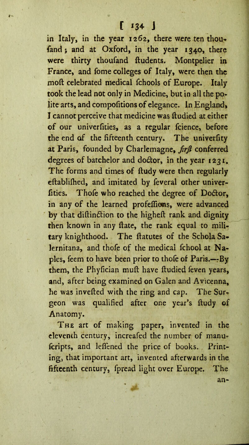 t »3+ J in Italy, in the year 1262, there were ten thou» land i and at Oxford, in the year 1340, there were thirty thoufand ftudents. Montpelier in France, and fome colleges of Italy, were then the moft celebrated medical fchools of Europe. Italy took the lead not only in Medicine, but in all the po- lite arts, and compofitions of elegance. In England, I cannot perceive that medicine was ftudied at either of our univerfities, as a regular fcience, before the end of the fifteenth century. The univerfity at Paris, founded by Charlemagne, jirfi conferred degrees of batchelor and dodtor, in the year 1231. The forms and times of ftudy were then regularly cftabliflied, and imitated by feveral other univer- fities. Thofe who reached the degree of Dodlor, in any of the learned profefTions, were advanced by that diftindlion to the higheft rank and dignity then known in any ftate, the rank equal to mili-’ tary knighthood. The ftatutes of theScholaSa* lernitana, and thofe of the medical fchool at Na- ples, feem to have been prior to thofe of Paris.—rBy them, the Phyfician muft have ftudied feven years, and, after being examined on Galen and Avicenna, he was invefted with the ring and cap. The Sur-. geon was qualified after one year’s ftudy of Anatomy. The art of making paper, invented in the eleventh century, increafed the number of manu-=- feripts, and leflened the price of books. Print- ing, that important art, invented afterwards in the fifteenth century, fpread light over Europe. The