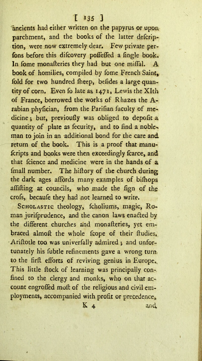 [ *35 ] ancients had either written on the papyrus or upon parchment, and the books of the latter defcrip- tion, were now extremely dear. Few private per- fons before this difcovery pofleOed a fingle book. In fome monafteries they had but one miflal. A book of homilies, compiled by fome French Saint, fold for two hundred flieep, befides a large quan- tity of corn. Even fo late as 1471, Lewis the Xlth of France, borrowed the works of R hazes the A- rabian phyfician, from the Parifian faculty of me- dicine j but, previoufly was obliged to depofit a quantity of plate as fecurity, and to find a noble- man to join in an additional bond for the care and return of the book. This is a proof that manu- fcripts and books were then exceedingly fcarce, and that fcience and medicine were in the hands of a fmall number. The hiftory of the church during the dark ages affords many examples of bilhops aflifting at councils, who made the fign of the crofs, becaufe they had not learned to write. Scholastic theology, fcholiums, magic, Ro- man jurifprudence, and the canon laws enaded by the different churches and monafteries, yet em- braced almoft the whole fcope of their ftudies, Ariftotle too was univerfally admired j and unfor- tunately his fubtle refinements gave a wrong turn, to the firft efforts of reviving genius in Europe,. This little ftock of learning was principally con- fined to the clergy and monks, who on that ac- count engrofied moft of the religious and civil em- ployments, accompanied with profit or precedence,