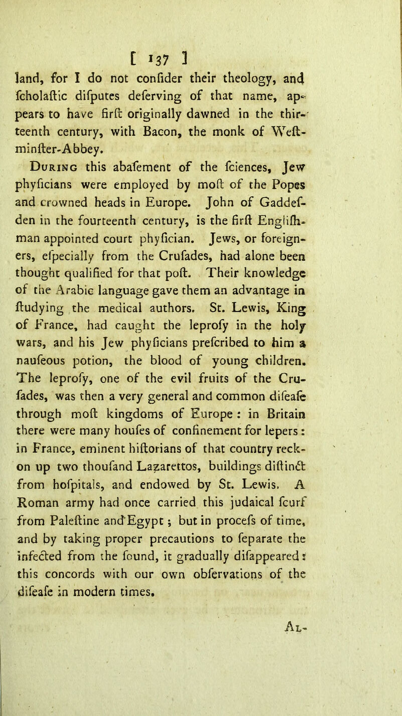 land, for I do not confider their theology, an4 fcholaftic difputes deferving of that name, ap‘- pears to have firft originally dawned in the thir-' teenth century, with Bacon, the monk of Weft- minlter-Abbey. During this abafement of the fciences, Jew phyficians were employed by mofl; of the Popes and crowned heads in Europe. John of Gaddef- den in the fourteenth century, is the firft Englifti- man appointed court phyfician. Jews, or foreign- ers, efpecially from the Crufades, had alone been thought qualified for that poft. Their knowledge of the Arabic language gave them an advantage in ftudying the medical authors. St. Lewis, King of France, had caught the leprofy in the holy- wars, and his Jew phyficians preferibed to him a naufeous potion, the blood of young children. The leprofy, one of the evil fruits of the Cru- fades, was then a very general and common difeafc through moft kingdoms of Europe : in Britain there were many houfes of confinement for lepers: in France, eminent hiftorians of that country reck- on up two thoufand Lazarettos, buildings diftin«5t from hofpitals, and endowed by St. Lewis. A Roman army had once carried this judaical feurf from Paleftine anef Egypt; but in procefs of time, and by taking proper precautions to feparate the infected from the found, it gradually difappearedi this concords with our own obfervations of the difeafe in modern times.