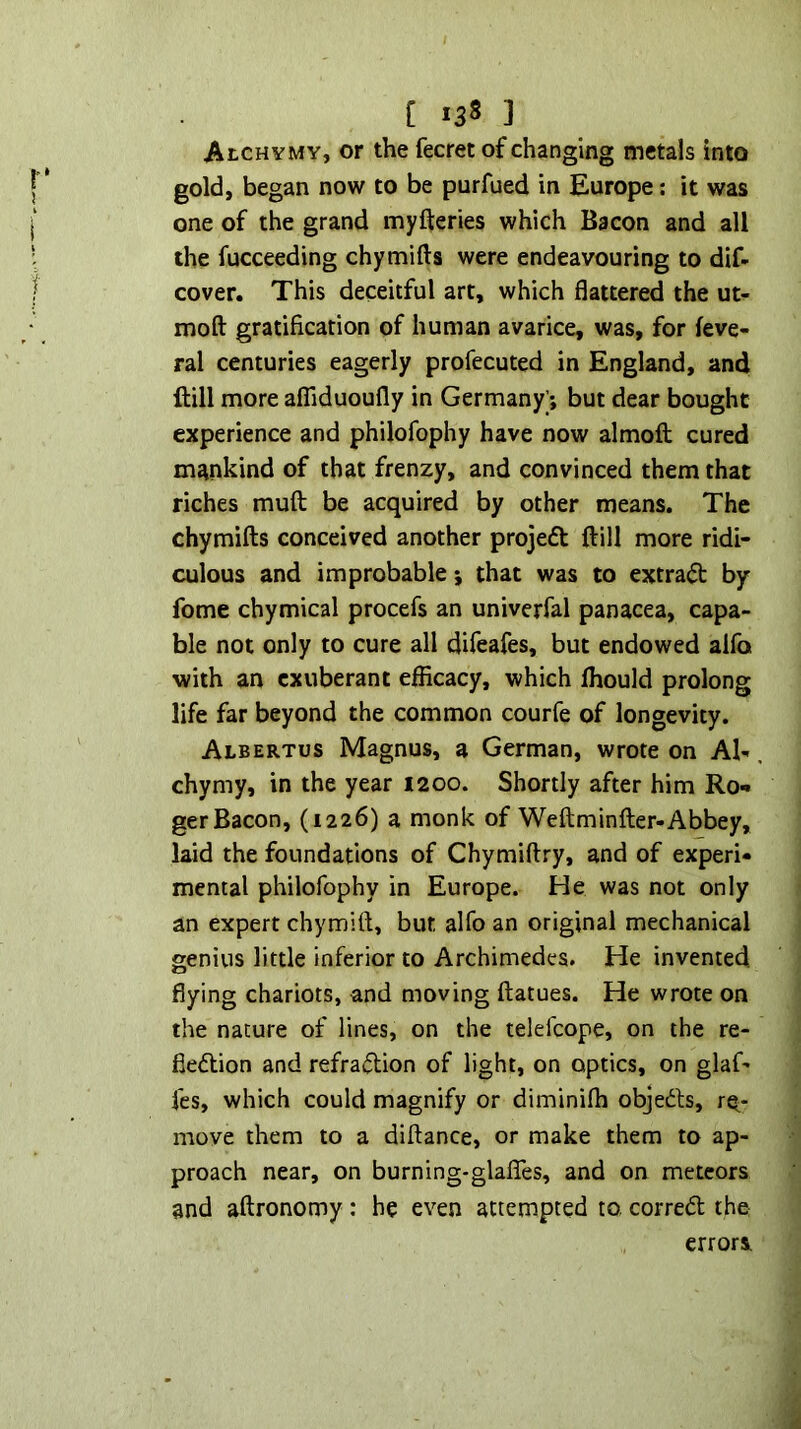 AtCHYMY, or the fecret of changing metals into gold, began now to be purfued in Europe; it was one of the grand myfteries which Bacon and all the fucceeding chymifts were endeavouring to dif- cover. This deceitful art, which flattered the ut- moft gratification of human avarice, was, for feve- ral centuries eagerly profecuted in England, and Hill more affiduoufly in Germany) but dear bought experience and philofophy have now almoft cured mankind of that frenzy, and convinced them that riches muft be acquired by other means. The chymifts conceived another projedt ftill more ridi- culous and improbable j that was to extradt by fome chymical procefs an univerfal panacea, capa- ble not only to cure all difeafes, but endowed aifo with an exuberant efficacy, which Ihould prolong life far beyond the common courfe of longevity. Albertos Magnus, a German, wrote on Al-. chymy, in the year I200. Shortly after him Ro- ger Bacon, (1226) a monk of Weftminfter-Abbey, laid the foundations of Chymiftry, and of experi- mental philofophy in Europe. He was not only an expert chymifi, but alfo an original mechanical genius little inferior to Archimedes. He invented, flying chariots, and moving ftatues. He wrote on the nature of lines, on the telefcope, on the re- fiedlion and refradtion of light, on optics, on glaf- fes, which could magnify or diminifh objedfs, rq^- move them to a diftance, or make them to ap- proach near, on burning-glafles, and on meteors and aftronomy: he even attempted to corredt the errors