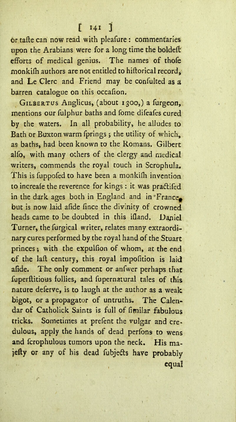 6r tafte can now read with pleafure: commentaries upon the Arabians were for a long time the boldeft efforts of medical genius. The names of thofe monkifh authors are not entitled to hiftorical record* and Le Clerc and Friend may be confulted as a barren catalogue on this occafion, GiLBERTirs Anglicus, (about 1300,) a furgeon, mentions our fulphur baths and fome difeafes cured by the waters. In all probability, he alludes to Bath or Buxton warm fprings j the utility of which, as baths, had been known to the Romans. Gilbert alfo, with many others of the clergy and medical writers, commends the royal touch in Scrophula. This is fuppofed to have been a monkifh invention to increafe the reverence for kings: it was pradifed in the dark ages both in England and in 'France^ but is now laid afide fince the divinity of crowned heads came to be doubted in this ifland. Dajilel Turner, thefurgical writer, relates many extraordi- nary cures performed by the royal hand of the Stuart princes? with the expulfion of whom, at the end of the laft century, this royal impofition is laid afide. The only comment or anfwer perhaps that fuperftitio'us follies, and fupernatural tales of this nature deferve, is to laugh at the author as a weak bigot, or a propagator of untruths. The Calen- dar of Catholick Saints is full of fimilar fabulous tricks. Sometimes at prefent the vulgar and ere* dulous, apply the hands of dead perfons to wens and fcrophulous tumors upon the neck. His ma- jefty or any of his dead fubjeils have probably , equal