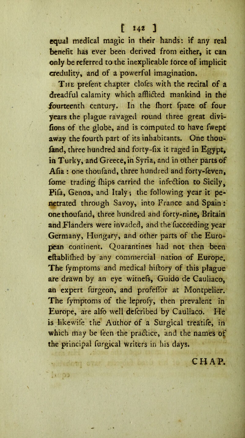 equal medical magic in their hands: if any real benefit has ever been derived from either, it can only be referred to the inexplicable force of implicit credulity, and of a powerful imagination. The prefent chapter clofes with the recital of a dreadful calamity which afflidled mankind in the fourteenth century. In the fliort fpace of four years the plague ravaged round three great divi- fions of the globe, and is computed to have fwept away the fourth part of its inhabitants. One thou- fand, three hundred and forty-fix it raged in Egypt, in Turky, and Greece, in Syria, and in other parts of Afia : one thoufand, three hundred and forty-feven, fome trading fhips carried the infedlion to Sicily, Pifa, Genoa, and Italy •, the following year it pe- netrated through Savoy, into France and Spain t one thoufand, three hundred and forty-nine, Britain and Flanders were invaded, and the fucceeding year Germany, Hungary, and other parts of the Euro* pean continent. Quarantines had not then been cftablilhed by any commercial nation of Europe. The fymptoms and medical hiftory of this plague are drawn by an eye witnefs, Guido de Cauliaco, an expert furgeon, and profeflbr at Montpelier. The fymptoms of the leprofy, then prevalent in Europe, are alfo well defcribed by Cauliaco. He is likewife the Author of a Surgical treatifc, in which may be feen the practice, and the names Of the principal furgical writers in his days. CHAP.