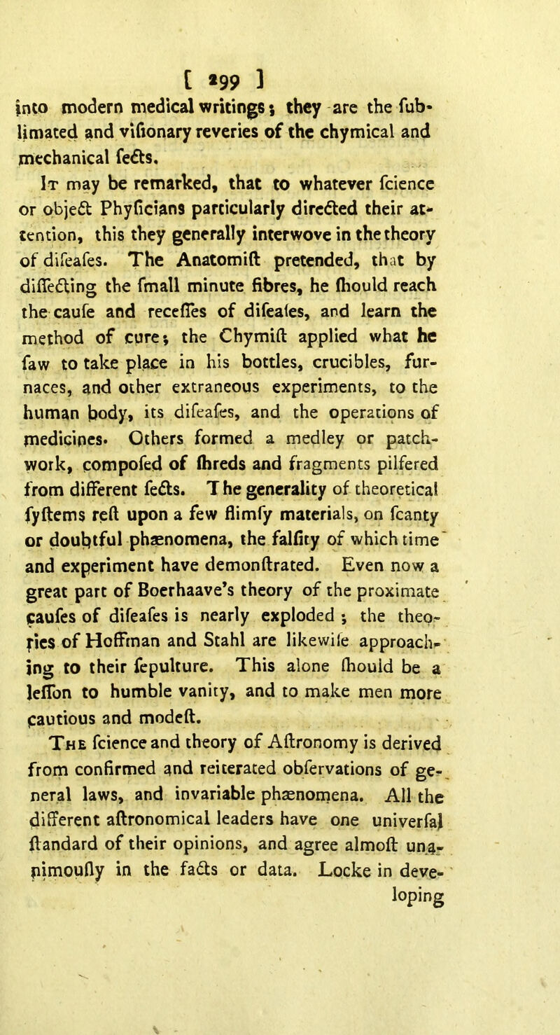 [ *99 ] into modern medical writings 5 they are the fub- Umated and vifionary reveries of the chymical and mechanical fedts. It may be remarked, that to whatever fcience or objedt Phyficians particularly dircfted their at- tention, this they generally interwove in the theory of difeafes. The Anatomift pretended, that by difledUng the fmall minute fibres, he (hould reach the caufe and recefies of difcales, and learn the method of core; the Chymifl: applied what he faw to take place in his bottles, crucibles, fur- naces, and other extraneous experiments, to the human body, its difeafes, and the operations of medicines* Others formed a medley or patch- work, compofed of Ihreds and fragments pilfered from different fedls. T he generality of theoretical fyftems reft upon a few flimfy materials, on fcanty or doubtful phasnomena, the falfity of which time' and experiment have demonftrated. Even now a great part of Boerhaave’s theory of the proximate caufes of difeafes is nearly exploded ; the thep^ |“ics of Hoffman and Stahl are likewile approach- ing to their fepulture. This alone fhouid be a leffon to humble vanity, and to make men more cautious and modcft. The fcience and theory of Aftronomy is derived from confirmed and reiterated obfervations of ge-. neral laws, and invariable phsenornena. All the different aftronomical leaders have one univerfaj ftandard of their opinions, and agree almoft unar pimoufly in the fads or data. Locke in deve-