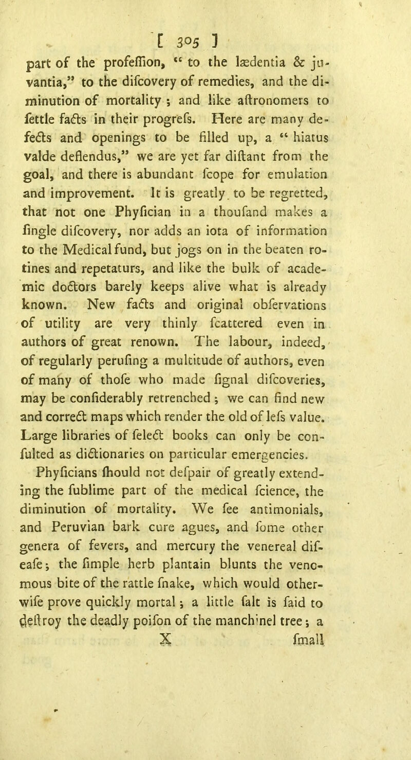 part of the profeflion, “ to the Isedentia & jii- vantia,” to the difcovery of remedies, and the di- minution of mortality 5 and like aftronomers to lettle fads in their progrefs. Here are many de- feds and openings to be filled up, a “ hiatus valde deflendus,” we are yet far diftant from the goal, and there is abundant fcope for emulation and improvement. It is greatly, to be regretted, that not one Phyfician in a thoufand makes a fingle difcovery, nor adds an iota of information to the Medical fund, but jogs on in the beaten ro- tines and repetaturs, and like the bulk of acade- mic dodors barely keeps alive what is already known. New fads and original obfervations of utility are very thinly fcattered even in authors of great renown. The labour, indeed, of regularly perufing a multitude of authors, even of many of thofe who made fignal difcoveries, may be confiderably retrenched *, we can find new and corred maps which render the old of lefs value. Large libraries of feled books can only be con- fulted as didionaries on particular emergencies. Phyficians Ihould not defpair of greatly extend- ing the fublime part of the medical fcience, the diminution of mortality. We fee aniimonials, and Peruvian bark cure agues, and fome other genera of fevers, and mercury the venereal dif- eafe; the Ample herb plantain blunts the veno- mous bite of the rattle fnake, which would other- wife prove quickly mortal •, a little fait is faid to ^ellroy the deadly poifon of the manchmel tree*, a X fmall