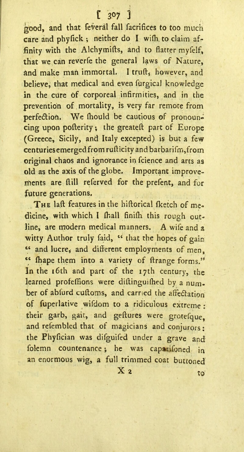 good, and that fever^l fall facrifices to too much care and phyfick ; neither do I wifh.to claim af^ finity with the Alchymifts, and to flatrer myfelf, that we can reverfe the general laws of Nature, And make man immortal. I trufti however, and believe, that medical and even furgical knowledge in the cure of corporeal infirmities, and in the prevention of, mortality, is very far remote from perfedlion. We fliould be cautious of pronoun- cing upon pofterity, the greateft part of Europe (Greece, Sicily, and Italy excepted) is but a few centuries emerged from rufticity and barbarifm,from original chaos and ignorance in fcience and arts as old as the axis of the globe. Important improve- ments are Hill referved for the prefent, and for future generations. The laft features in the hiftorical fketch of me» dicine, with which I lhall finifli this rough out- line, are modern medical manners. A wife and a ■witty Author truly faid, “ that the hopes of gain “ and lucre* and different employments of men, “ Ihape them into a variety of ftrange forms.”* In the 16th and part of the 17th century, the learned profeffions were diftinguifhed by a num- ber of abfurd cuftoms, and carried the alFedlation of fuperlative wifdom to a ridiculous extreme ; their garb, gait, and geftures were grotefque, and refembled that of magicians and conjurors; the Phyfician was dirguifed under a grave and folcmn countenance *, he was capatifoned in an enormous wig, a full trimmed coat buttoned X 2