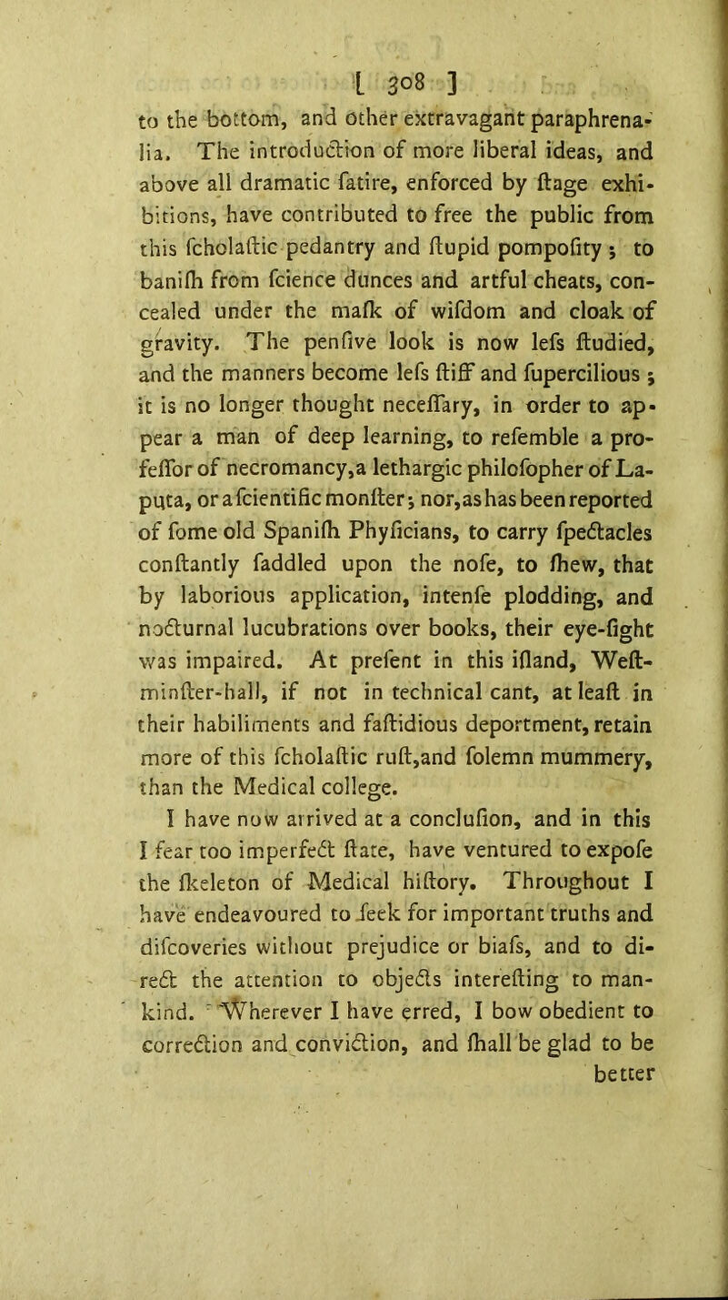 to the bottom, and other extravagant paraphrena- lia. The introduction of more liberal ideas, and above all dramatic fatire, enforced by ftage exhi- bitions, have contributed to free the public from this fcholaftic pedantry and flupid pompofity 5 to banifli from fcience dunces and artful cheats, con- cealed under the mafk of wifdom and cloak of gravity. The penfive look is now lefs ftudied, and the manners become lefs ftiff and fupercilious 5 it is no longer thought neceffary, in order to ap- pear a man of deep learning, to refemble a pro- feflbrof necromancy,a lethargic philofopher ofLa- puta, orafcientificmonller; nor,ashas been reported of fome old Spanifli Phyficians, to carry fpeflacles conftantly faddled upon the nofe, to fhew, that by laborious application, intenfe plodding, and nodurnal lucubrations over books, their eye-fight was impaired. At prefent in this ifland, Weft- minfter-hall, if not in technical cant, atleaft in their habiliments and faftidious deportment, retain more of this fcholaftic ruft,and folemn mummery, than the Medical college. I have now arrived at a conclufion, and in this I fear too imperfedt ftate, have ventured toexpofe the llteleton of Medical hiftory. Throughout I have endeavoured to Jeek for important truths and difcoveries without prejudice or biafs, and to di- re£b the attention to objeds interefting to man- kind. ' Wherever I have erred, I bow obedient to corredion and convidion, and Ihall be glad to be better