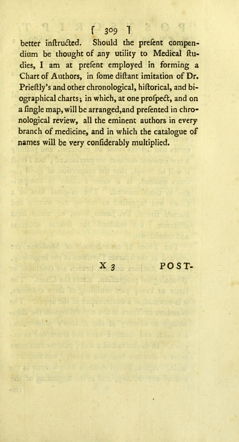 better inftrudted. Should the prefent compen- dium be thought of any utility to Medical ftu- dies, I am at prefent employed in forming a Chart of Authors, in fome diftant imitation of Dr. Prieftly’s and other chronological, hiftorical, and bi- ographical charts; in which, at one profpefl:, and on a Angle map, will be arranged,and prefented in chro- nological review, all the eminent authors in every branch of medicine, and in which the catalogue of names will be very confiderably multiplied.