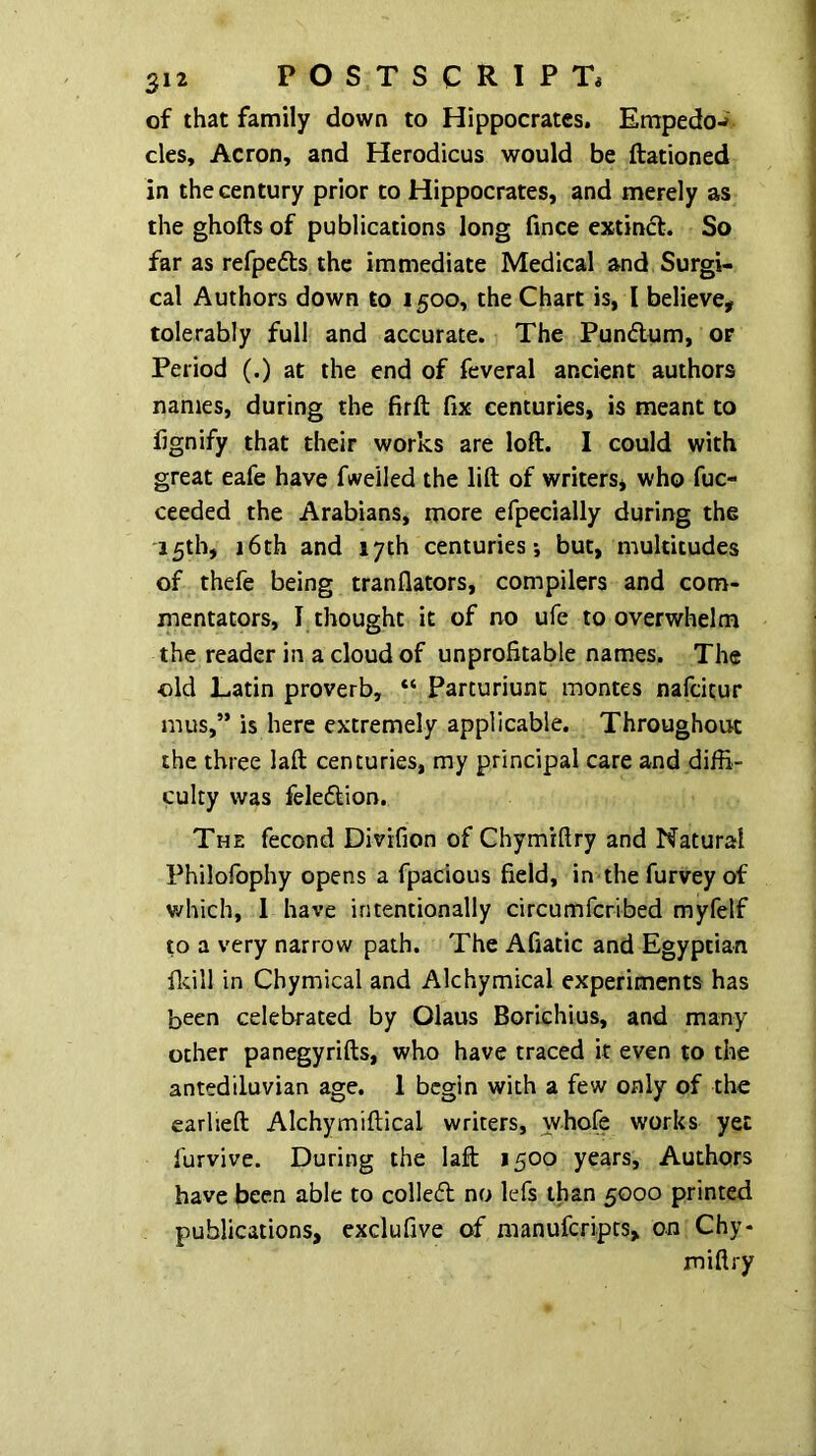 of that family down to Hippocrates, Empedo-» cles, Acron, and Herodicus would be ftationed in the century prior to Hippocrates, and merely as the ghofts of publications long fince extinct. So far as refpefts the immediate Medical and Surgi- cal Authors down to 1500, the Chart is, I believe, tolerably full and accurate. The Pundlum, or Period (.) at the end of feveral ancient authors names, during the firft fix centuries, is meant to fignify that their works are loft. I could with great eafe have fweiled the lift of writers, who fuc- ceeded the Arabians, more efpecially during the 15th, 16th and 17th centuries; but, multitudes of thefe being tranflators, compilers and com- mentators, I thought it of no ufe to overwhelm the reader in a cloud of unprofitable names. The •old Latin proverb, “ Parturiunc montes nafdtur mus,” is here extremely applicable. Throughout the three laft centuries, my principal care and diffi- culty was feleftion. The fecond Divifion of Ghymrfiry and Natural Philolbphy opens a fpacious field, in the furvey of v/hich, 1 have intentionally circumfcribed myfelf to a very narrow path. The Afiatic and Egyptian ficill in Chymical and Alchymical experiments has been celebrated by Olaus Borichius, and many other panegyrifts, who have traced it even to the antediluvian age. 1 begin with a few only of the earlieft Alchymiftical writers, whofe works yet furvive. During the laft 1500 years. Authors have been able to colledl no lefs than 5000 printed publications, exclufive of manuferipts, on Chy- miftry
