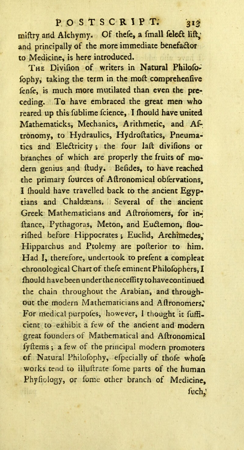 miftry and Alchymy. Of thefe, a fmall fele^l lift,’ and principally of the more immediate benefactor to Medicine, is here introduced. The Divifion of writers in Natural Philofo- Ibphy, taking the term in the moft comprehenfive fenfe, is much more mutilated than even the pre- ceding. To have embraced the great men who reared up this fublime fcience, I fliould have united Mathematicks, Mechanics, Arithmetic, and Af-. tronomy, to Hydraulics, Hydroftatics, Pneuma- tics and Eleftricity *, the four laft divilions or branches of which are properly the fruits of mo- dern genius and ftudy. Befides, to have reached the primary foUrces of Aftronomical obfervations, I (hould have travelled back to the ancient Egyp- tians and Chaldseans. Several of the ancient Greek Mathematicians and Aftrohomers, for in-^ Itance, Pythagoras, Meton, and Eudemon, flou- rilhed before Hippocrates; Euclid, Archhnedes,' Hipparchus and Ptolemy are pofterior to him. Had I, therefore, undertook to prefent a compleat chronological Chart of thefe eminent Philofophers, I Ihould have been undertheneceflity tohavecontinued the chain throughout the Arabian, and through- out the modern Mathematicians and Aftronomersi* For medical purpofes, however, I thought it fuffi- cient to exhibit a few of the ancient and modern great founders of Mathematical and Aftronomical fyftems ; a few of the principal modern promoters of Natural Philofophy, efpecially of thofe whofe works tend to illuftrate fome parts of the human Phyfiology, or fome other branch of Medicine, fnch,’