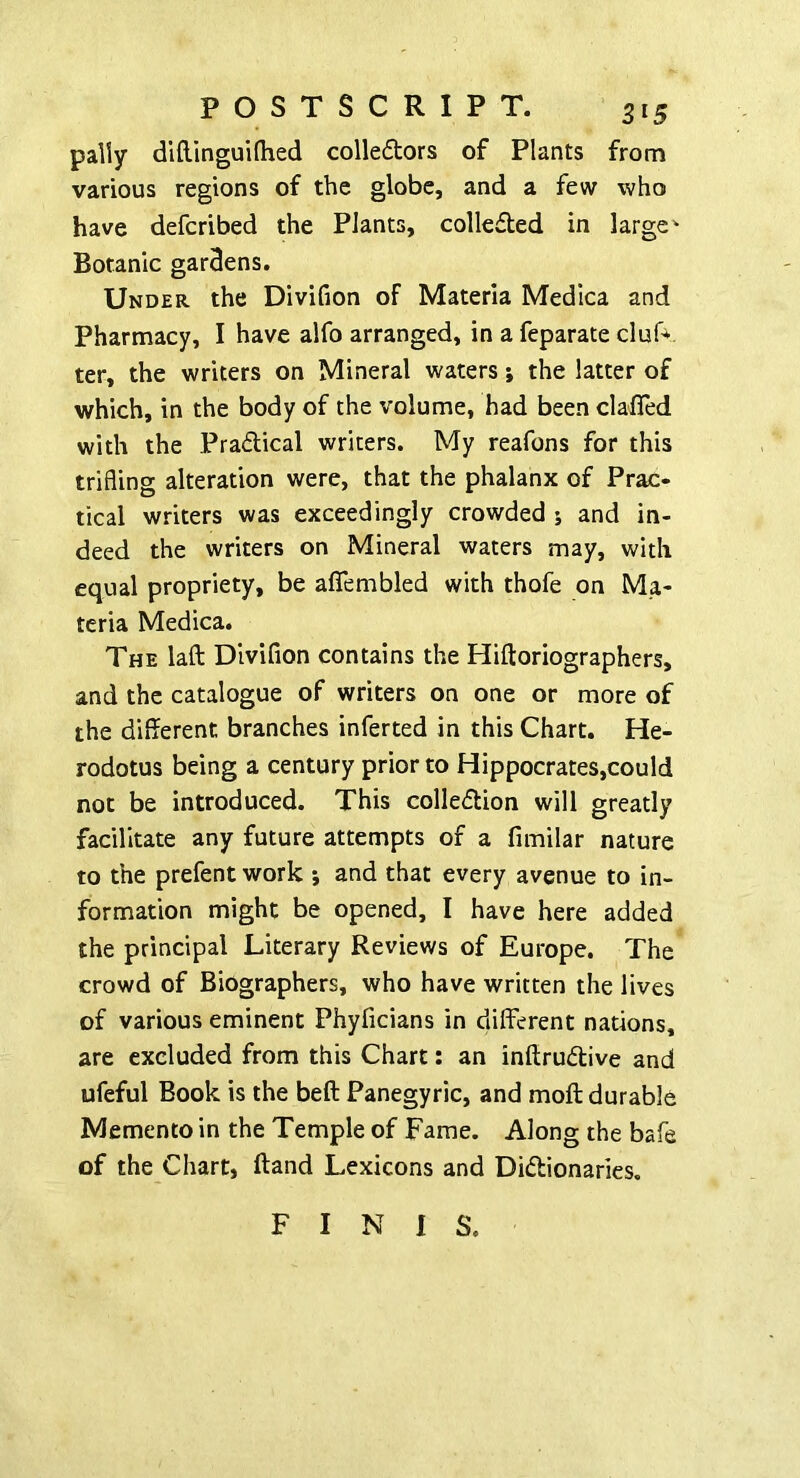 pally difUnguiflied colledors of Plants from various regions of the globe, and a few who have defcribed the Plants, collefted in larger Botanic gardens. Under the Divifion of Materia Medica and Pharmacy, I have alfo arranged, in a feparate cluf*. ter, the writers on Mineral waters •, the latter of which, in the body of the volume, had been clafled with the Pradical writers. My reafons for this trifling alteration were, that the phalanx of Prac- tical writers was exceedingly crowded ; and in- deed the writers on Mineral waters may, with equal propriety, be aflfembled with thofe on Ma- teria Medica. The laft Divifion contains the Hiftoriographers, and the catalogue of writers on one or more of the different branches inferred in this Chart. He- rodotus being a century prior to Hippocrates,could not be introduced. This colledion will greatly facilitate any future attempts of a fimilar nature to the prefent work j and that every avenue to in- formation might be opened, I have here added the principal Literary Reviews of Europe. The crowd of Biographers, who have written the lives of various eminent Phyficians in different nations, are excluded from this Chart: an inftruftive and ufeful Book is the beft Panegyric, and moft durable Memento in the Temple of Fame. Along the bafe of the Chart, Hand Lexicons and Didionaries. F I N I S.