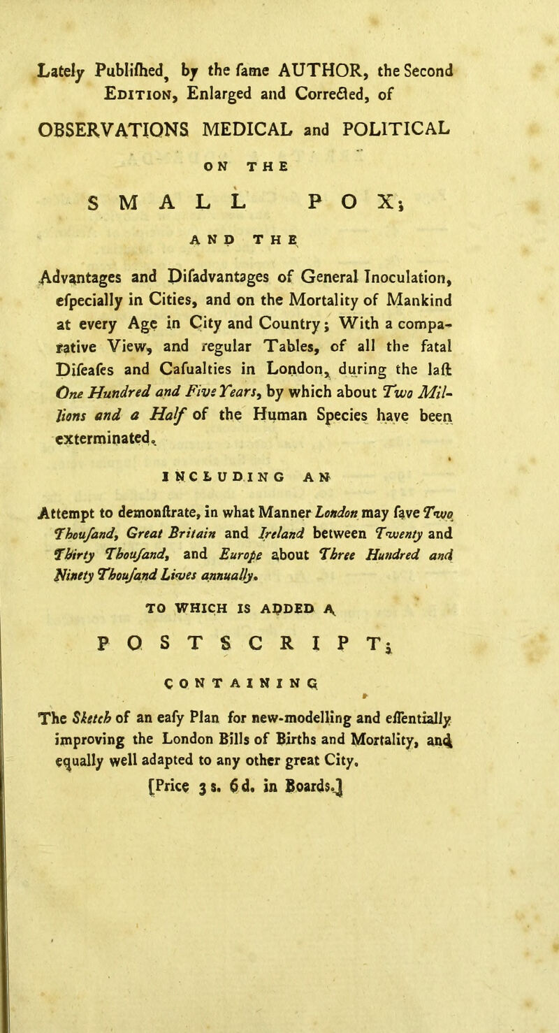 Lately Publilhedj by the fame AUTHOR, the Second Edition, Enlarged and Correfled, of OBSERVATIONS MEDICAL and POLITICAL ON THE SMALL POXj AND THE Advantages and Difadvantages of General Inoculation, efpecially in Cities, and on the Mortality of Mankind at every Age in City and Country; With a compa^ iiative View, and regular Tables, of all the fatal Difeafes and Cafualties in London, during the la ft One Hundred and Five Tears, by which about Two Mil- lions and a Half of the Human Species have been exterminated,. including an Attempt to demonftrate, in what Manner London may fave Two Thou/and, Great Britain and Ireland between Twenty and Thirty Thoa/and, and Europe about Three Hundred and ninety Thou/and Lives annually* TO WHICH IS APDED \ PQSTSCRIPTi CONTAINING r The ^Ittch of an eafy Plan for new-modelling and edentially improving the London Bills of Births and Mortality, andt equally well adapted to any other great City.