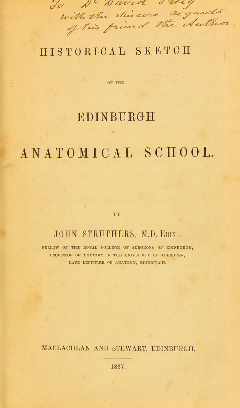 ^ f~Cz S3?* t*&** HISTORICAL SKETCH OF THE EDINBURGH ANATOMICAL SCHOOL. JOHN STRUTHERS, M.D. Em, FELLOW OF THE ROYAL COLLEGE OF SURGEONS OF EDINBURGH, PROFESSOR OF ANATOMY IN THE UNIVERSITY OF ABERDEEN, LATE LECTURER ON ANATOMY, EDINBURGH. MACLACIILAN AND STEWART, EDINBURGH.