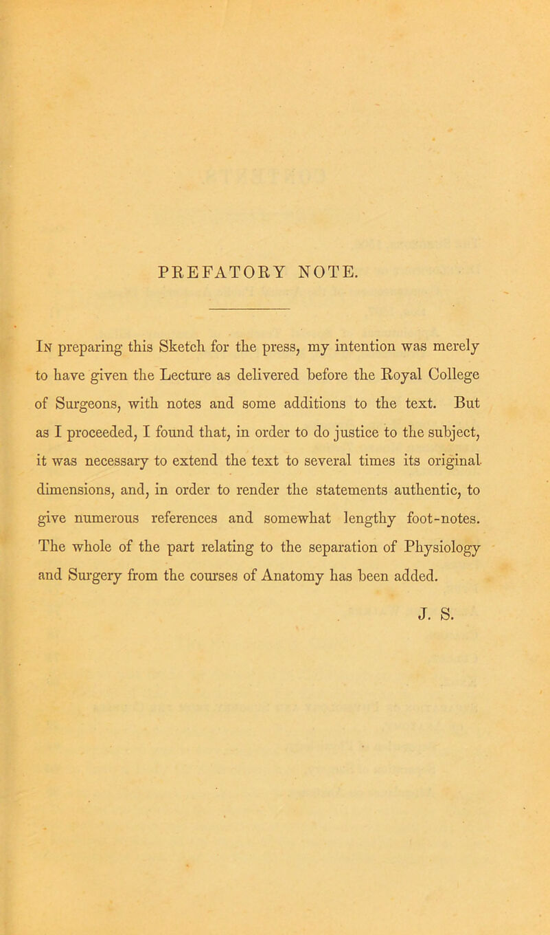 PREFATORY NOTE. In preparing this Sketch for the press, my intention was merely to have given the Lecture as delivered before the Royal College of Surgeons, with notes and some additions to the text. But as I proceeded, I found that, in order to do justice to the subject, it was necessaiy to extend the text to several times its original dimensions, and, in order to render the statements authentic, to give numerous references and somewhat lengthy foot-notes. The whole of the part relating to the separation of Physiology and Surgery from the courses of Anatomy has been added. J. S.