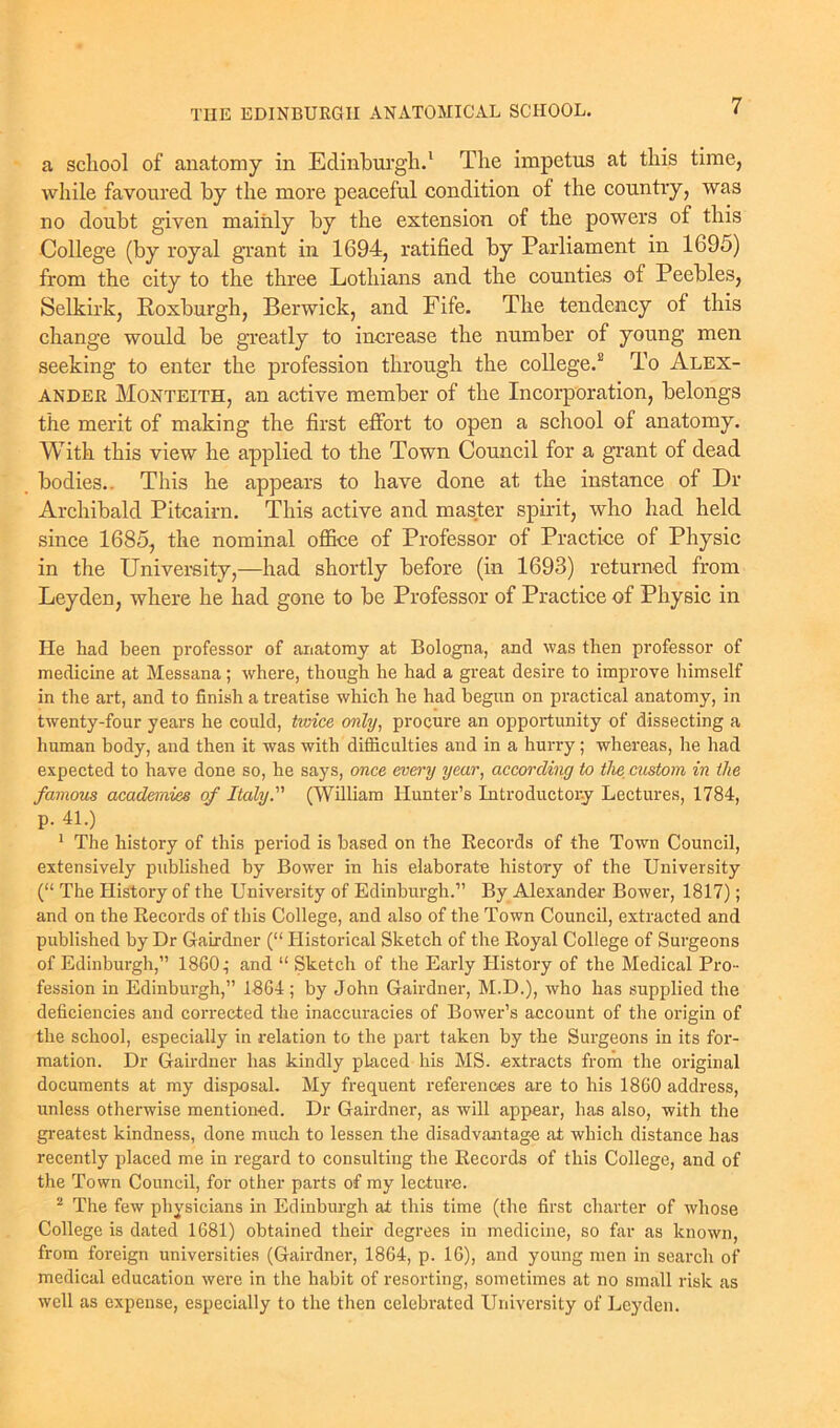 a school of anatomy in Edinburgh.1 The impetus at this time, while favoured by the more peaceful condition of the country, was no doubt given mainly by the extension of the powers of this College (by royal grant in 1694, ratified by Parliament in 1695) from the city to the three Lothians and the counties of Peebles, Selkirk, Roxburgh, Berwick, and Fife. The tendency of this change would be greatly to increase the number of young men seeking to enter the profession through the college.2 To Alex- ander Monteith, an active member of the Incorporation, belongs the merit of making the first effort to open a school of anatomy. With this view he applied to the Town Council for a grant of dead bodies.. This he appears to have done at the instance of Dr Archibald Pitcairn. This active and master spirit, who had held since 1685, the nominal office of Professor of Practice of Physic in the University,—had shortly before (in 1693) returned from Leyden, where he had gone to be Professor of Practice of Physic in He had been professor of anatomy at Bologna, and was then professor of medicine at Messana; where, though he had a great desire to improve himself in the art, and to finish a treatise which he had begun on practical anatomy, in twenty-four years he could, twice only, procure an opportunity of dissecting a human body, and then it was with difficulties and in a hurry; whereas, he had expected to have done so, he says, once every year, according to the custom in the famous academies of Italy. (William Hunter’s Introductory Lectures, 1784, p. 41.) 1 The history of this period is based on the Records of the Town Council, extensively published by Bower in his elaborate history of the University (“ The History of the University of Edinburgh.” By Alexander Bower, 1817); and on the Records of this College, and also of the Town Council, extracted and published by Dr Gairdner (“ Historical Sketch of the Royal College of Surgeons of Edinburgh,” 1860; and “ Sketch of the Early History of the Medical Pro- fession in Edinburgh,” 1864 ; by John Gairdner, M.D.), who has supplied the deficiencies and corrected the inaccuracies of Bower’s account of the origin of the school, especially in relation to the part taken by the Surgeons in its for- mation. Dr Gairdner has kindly placed his MS. extracts from the original documents at my disposal. My frequent references are to his 1860 address, unless otherwise mentioned. Dr Gairdner, as will appear, has also, with the greatest kindness, done much to lessen the disadvantage at which distance has recently placed me in regard to consulting the Records of this College, and of the Town Council, for other parts of my lecture. 2 The few physicians in Edinburgh at this time (the first charter of whose College is dated 1681) obtained their degrees in medicine, so far as known, from foreign universities (Gairdner, 1864, p. 16), and young men in search of medical education were in the habit of resorting, sometimes at no small risk as well as expense, especially to the then celebrated University of Leyden.