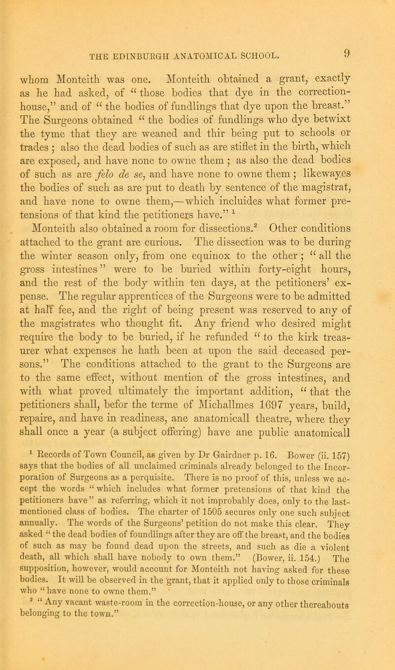 whom Monteith was one. Monteith obtained a grant, exactly as he had asked, of “ those bodies that dye in the correction- house,” and of “ the bodies of fondlings that dye upon the breast.” The Surgeons obtained “ the bodies of fondlings who dye betwixt the tyme that they are weaned and thir being put to schools or trades ; also the dead bodies of such as are stiflet in the birth, which are exposed, and have none to owne them ; as also the dead bodies of such as are felo de se, and have none to owne them ; likewayes the bodies of such as are put to death by sentence of the magistrat, and have none to owne them,—which incluides what former pre- tensions of that kind the petitioners have.” 1 Monteith also obtained a room for dissections.2 Other conditions attached to the grant are curious. The dissection was to be during the winter season only, from one equinox to the other ; “all the gross intestines ” were to be buried within forty-eight hours, and the rest of the body within ten days, at the petitioners’ ex- pense. The regular apprentices of the Surgeons were to be admitted at half fee, and the right of being present was reserved to any of the magistrates who thought fit. Any friend who desired might require the body to be buried, if he refunded “ to the kirk treas- urer what expenses he hath been at upon the said deceased per- sons.” The conditions attached to the grant to the Surgeons are to the same effect, without mention of the gross intestines, and with what proved ultimately the important addition, u that the petitioners shall, befor the terme of Michallmes 1697 years, build, repaire, and have in readiness, ane anatomicall theatre, where they shall once a year (a subject offering) have ane public anatomicall 1 Records of Town Council, as given by Dr Gairdner p. 16. Bower (ii. 157) says that the bodies of all unclaimed criminals already belonged to the Incor- poration of Surgeons as a perquisite. There is no proof of this, unless we ac- cept the words “ which includes what former pretensions of that kind the petitioners have ” as referring, which it not improbably does, only to the last- mentioned class of bodies. The charter of 1505 secures only one such subject annually. The words of the Surgeons’ petition do not make this clear. They asked “ the dead bodies of foundlings after they are off the breast, and the bodies of such as may be found dead upon the streets, and such as die a violent death, all which shall have nobody to own them.” (Bower, ii. 154.) The supposition, however, would account for Monteith not having asked for these bodies. It will be observed in the grant, that it applied only to those criminals who “ have none to owne them.” 2 “ Any vacant waste-room in the correction-house, or any other thereabouts belonging to the town.”