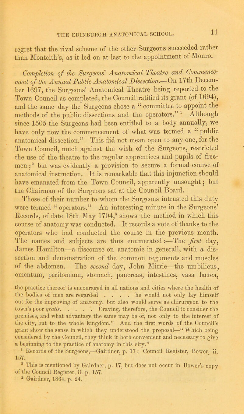 regret that the rival scheme of the other Surgeons succeeded rather than Monteith’s, as it led on at last to the appointment of Monro. Completion of the Surgeons' Anatomical Theatre and Commence- ment of the Annual Public Anatomical Dissection.—On 17th Decem- ber 1697, the Surgeons’ Anatomical Theatre being reported to the Town Council as completed, the Council ratified its grant (of 1694), and the same day the Surgeons chose a u committee to appoint the methods of the public dissections and the operators.” 1 Although since 1505 the Surgeons had been entitled to a body annually, we have only now the commencement of what was termed a u public anatomical dissection.” This did not mean open to any one, for the Town Council, much against the wish of the Surgeons, restricted the use of the theatre to the regular apprentices and pupils of free- men;2 but was evidently a provision to secure a formal course of anatomical instruction. It is remarkable that this injunction should have emanated from the Town Council, apparently unsought; but the Chairman of the Surgeons sat at the Council Board. Those of their number to whom the Surgeons intrusted this duty were termed “ operators.” An interesting minute in the Surgeons’ Records, of date 18th May 1704,3 shows the method in which this course of anatomy was conducted. It records a vote of thanks to the operators who had conducted the course in the previous month. The names and subjects are thus enumerated:—The first day, James Hamilton—a discourse on anatomie in generall, with a dis- section and demonstration of the common teguments and muscles of the abdomen. The second day, John Mirrie—the umbilicus, omentum, peritoneum, stomach, pancreas, intestines, vasa lactea, the practice thereof is encouraged in all nations and cities where the health of the bodies of men are regarded .... he would not only lay himself out for the improving of anatomy, but also would serve as chirurgeon to the town’s poor gratis Craving, therefore, the Council to consider the premises, and what advantage the same may be of, not only to the interest of the city, but to the whole kingdom.” And the first words of the Council’s grant show the sense in which they understood the proposal—“ Which being considered by the Council, they think it both convenient and necessary to give a beginning to the practice of anatomy in this city.” 1 Records of the Surgeons,—Gairdner, p. 17 ; Council Register, Bower, ii. 157. 2 This is mentioned by Gairdner, p. 17, but does not occur in Bower’s copy of the Council Register, ii. p. 157. 3 Gairdner, 1864, p. 24.