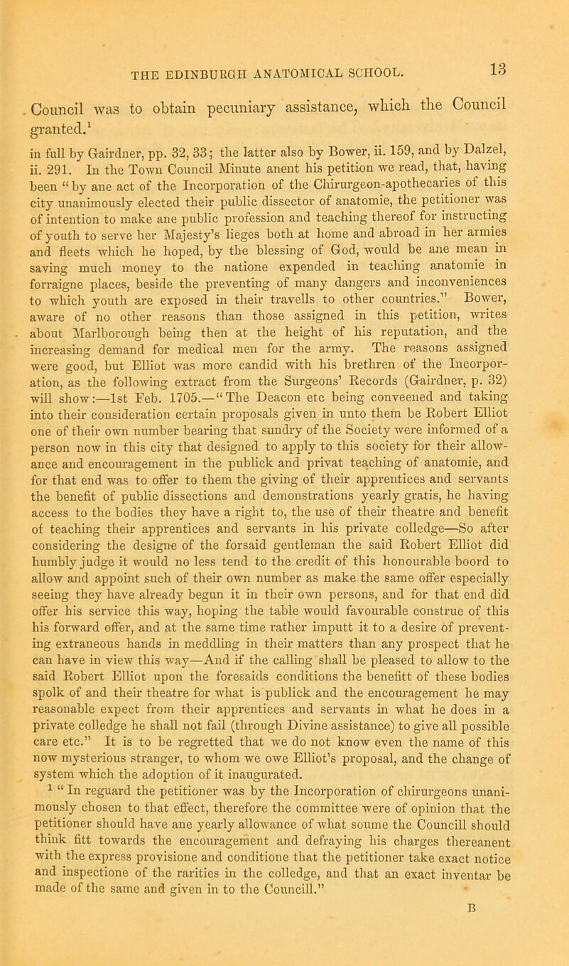 Council was to obtain pecuniary assistance, which the Council 1 in full by Gairdner, pp. 32, 33; the latter also by Bower, ii. 159, and by Dalzel, ii. 291. In the Town Council Minute anent his petition we read, that, having been “by ane act of the Incorporation of the Chirurgeon-apothecaries of this city unanimously elected their public dissector of anatomie, the petitioner was of intention to make ane public profession and teaching thereof for instructing of youth to serve her Majesty’s lieges both at home and abroad in her aimies and fleets which he hoped, by the blessing of God, would be ane mean in saving much money to the natione expended in teaching anatomie in forraigne places, beside the preventing of many dangers and inconveniences to which youth are exposed in their travells to other countries.” Bower, aware of no other reasons than those assigned in this petition, writes about Marlborough being then at the height of his reputation, and the increasing demand for medical men for the army. The reasons assigned were good, but Elliot was more candid with his brethren of the Incorpor- ation, as the following extract from the Surgeons’ Records (Gairdner, p. 32) will show:—1st Feb. 1705.—“The Deacon etc being conveened and taking into their consideration certain proposals given in unto them be Robert Elliot one of their own number bearing that sundry of the Society were informed of a person now in this city that designed to apply to this society for their allow- ance and encouragement in the publick and privat teaching of anatomie, and for that end was to offer to them the giving of their apprentices and servants the benefit of public dissections and demonstrations yearly gratis, he having access to the bodies they have a right to, the use of them theatre and benefit of teaching their apprentices and servants in his private colledge—So after considering the designe of the forsaid gentleman the said Robert Elliot did humbly judge it would no less tend to the credit of this honourable boord to allow and appoint such of their own number as make the same offer especially seeing they have already begun it in their own persons, and for that end did offer bis service this way, hoping the table would favourable construe of this his forward offer, and at the same time rather imputt it to a desire of prevent- ing extraneous hands in meddling in their matters than any prospect that lie can have in view this way—And if the calling shall be pleased to allow to the said Robert Elliot upon the foresaids conditions the benefitt of these bodies spolk of and their theatre for what is publick and the encouragement he may reasonable expect from then- apprentices and servants in what he does in a private colledge he shall not fail (through Divine assistance) to give all possible care etc.” It is to be regretted that we do not know even the name of this now mysterious stranger, to whom we owe Elliot’s proposal, and the change of system which the adoption of it inaugurated. 1 “ In reguard the petitioner was by the Incorporation of chirurgeons unani- mously chosen to that effect, therefore the committee were of opinion that the petitioner should have ane yearly allowance of what soume the Councill should think fitt towards the encouragement and defraying his charges thereanent with the express provisione and conditione that the petitioner take exact notice and inspectione of the rarities in the colledge, and that an exact inventar be made of the same and given in to the Councill.” B