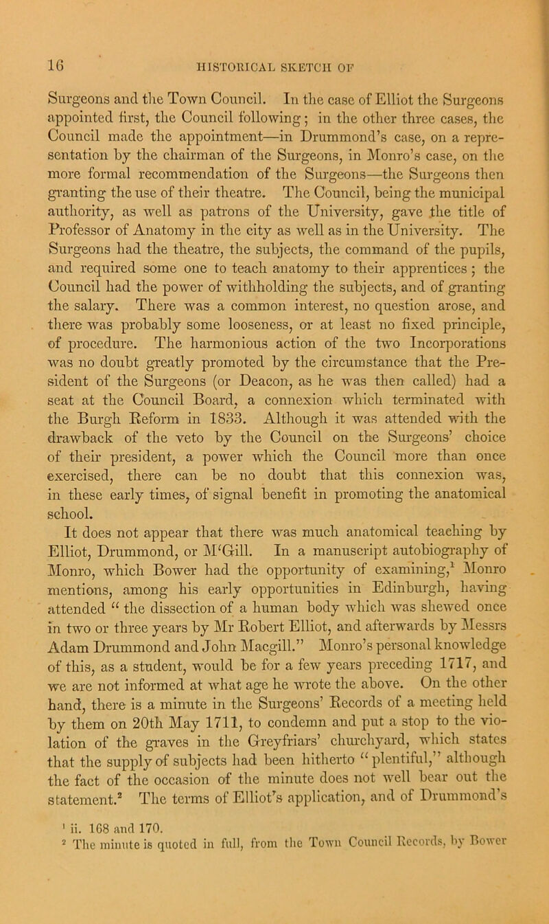 Surgeons and the Town Council. In the case of Elliot the Surgeons appointed first, the Council following; in the other three cases, the Council made the appointment—in Drummond’s case, on a repre- sentation by the chairman of the Surgeons, in Monro’s case, on the more formal recommendation of the Surgeons—the Surgeons then granting the use of their theatre. The Council, being the municipal authority, as well as patrons of the University, gave the title of Professor of Anatomy in the city as well as in the University. The Surgeons had the theatre, the subjects, the command of the pupils, and required some one to teach anatomy to their apprentices ; the Council had the power of withholding the subjects, and of granting the salary. There was a common interest, no question arose, and there was probably some looseness, or at least no fixed principle, of procedure. The harmonious action of the two Incorporations was no doubt greatly promoted by the circumstance that the Pre- sident of the Surgeons (or Deacon, as he was then called) had a seat at the Council Board, a connexion which terminated with the Burgh Reform in 1833. Although it was attended with the drawback of the veto by the Council on the Surgeons’ choice of their president, a power which the Council more than once exercised, there can be no doubt that this connexion was, in these early times, of signal benefit in promoting the anatomical school. It does not appear that there was much anatomical teaching by Elliot, Drummond, or MTrill. In a manuscript autobiography of Monro, which Bower had the opportunity of examining,1 Monro mentions, among his early opportunities in Edinburgh, having attended u the dissection of a human body which was shewed once in two or three years by Mr Robert Elliot, and afterwards by Messrs Adam Drummond and John Macgill.” Monro’s personal knowledge of this, as a student, would be for a few years preceding 1717, and we are not informed at what age he wrote the above. On the other hand, there is a minute in the Surgeons’ Records of a meeting held by them on 20th May 1711, to condemn and put a stop to the vio- lation of the graves in the Greyfriars’ churchyard, which states that the supply of subjects had been hitherto “plentiful,” although the fact of the occasion of the minute does not well bear out the statement.2 The terms of Elliot's application, and of Drummond’s 1 ii. 1G8 and 170. 2 The minute is quoted in full, from the Town Council Records, by Bower