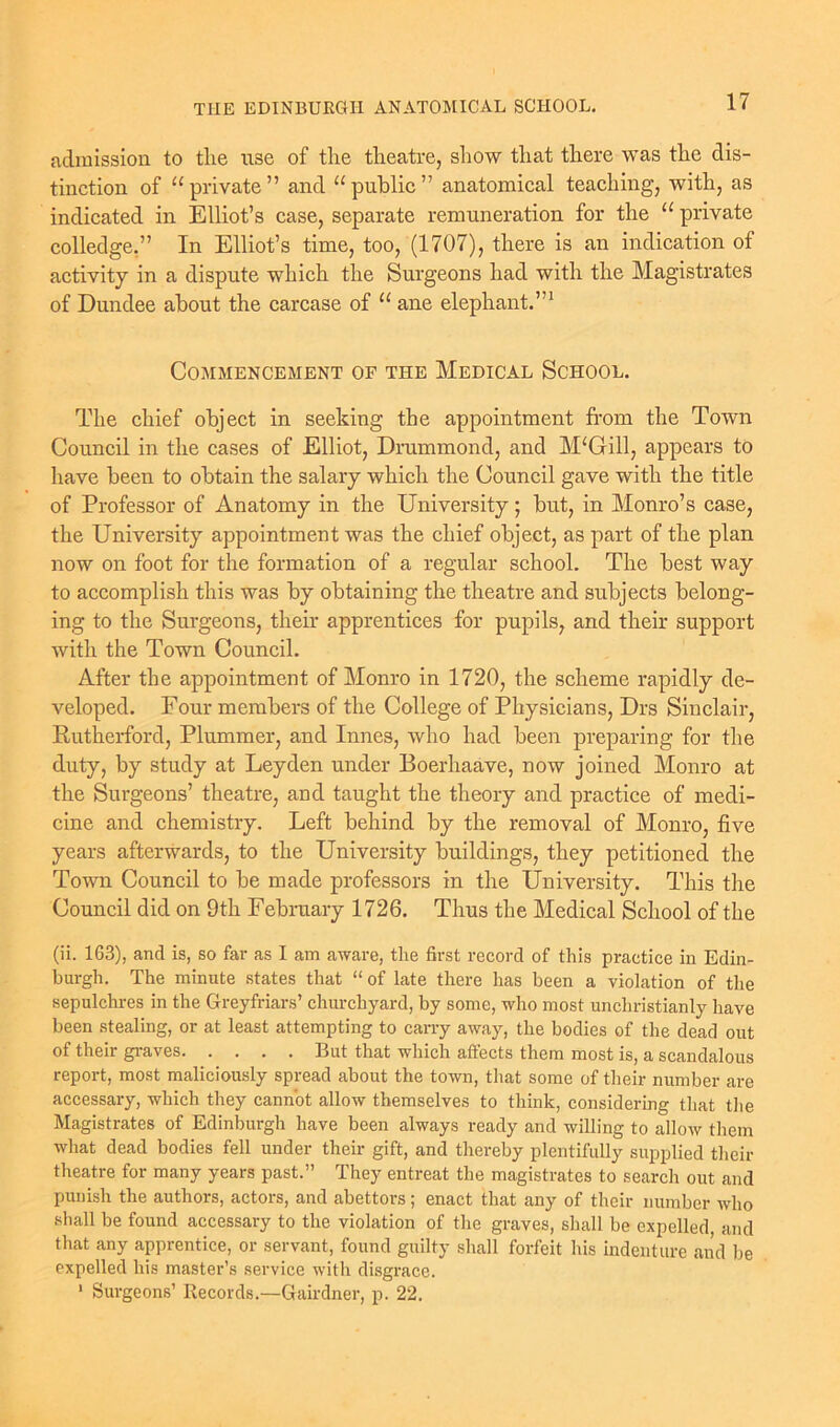 admission to tlie use of the theatre, show that there was the dis- tinction of “private” and “public” anatomical teaching, with, as indicated in Elliot’s case, separate remuneration for the “ private colledge,” In Elliot’s time, too, (1707), there is an indication of activity in a dispute which the Surgeons had with the Magistrates of Dundee about the carcase of “ ane elephant.”1 Commencement of the Medical School. The chief object in seeking the appointment from the Town Council in the cases of Elliot, Drummond, and McGill, appears to have been to obtain the salary which the Council gave with the title of Professor of Anatomy in the University; but, in Monro’s case, the University appointment was the chief object, as part of the plan now on foot for the formation of a regular school. The best way to accomplish this was by obtaining the theatre and subjects belong- ing to the Surgeons, their apprentices for pupils, and their support with the Town Council. After the appointment of Monro in 1720, the scheme rapidly de- veloped. Four members of the College of Physicians, Drs Sinclair, Rutherford, Plummer, and Innes, who had been preparing for the duty, by study at Leyden under Boerhaave, now joined Monro at the Surgeons’ theatre, and taught the theory and practice of medi- cine and chemistry. Left behind by the removal of Monro, five years afterwards, to the University buildings, they petitioned the Town Council to be made professors in the University. This the Council did on 9th February 1726. Thus the Medical School of the (ii. 163), and is, so far as I am aware, the first record of this practice in Edin- burgh. The minute states that “ of late there has been a violation of the sepulchres in the Greyfriars’ churchyard, by some, who most unchristianly have been stealing, or at least attempting to carry away, the bodies of the dead out of their graves But that which affects them most is, a scandalous report, most maliciously spread about the town, that some of their number are accessary, which they cannot allow themselves to think, considering that the Magistrates of Edinburgh have been always ready and willing to allow them what dead bodies fell under their gift, and thereby plentifully supplied their theatre for many years past.” They entreat the magistrates to search out and punish the authors, actors, and abettors ; enact that any of their number who shall be found accessary to the violation of the graves, shall be expelled, and that any apprentice, or servant, found guilty shall forfeit his indenture and be expelled his master’s service with disgrace. 1 Surgeons’ Records.—Gairdner, p. 22.