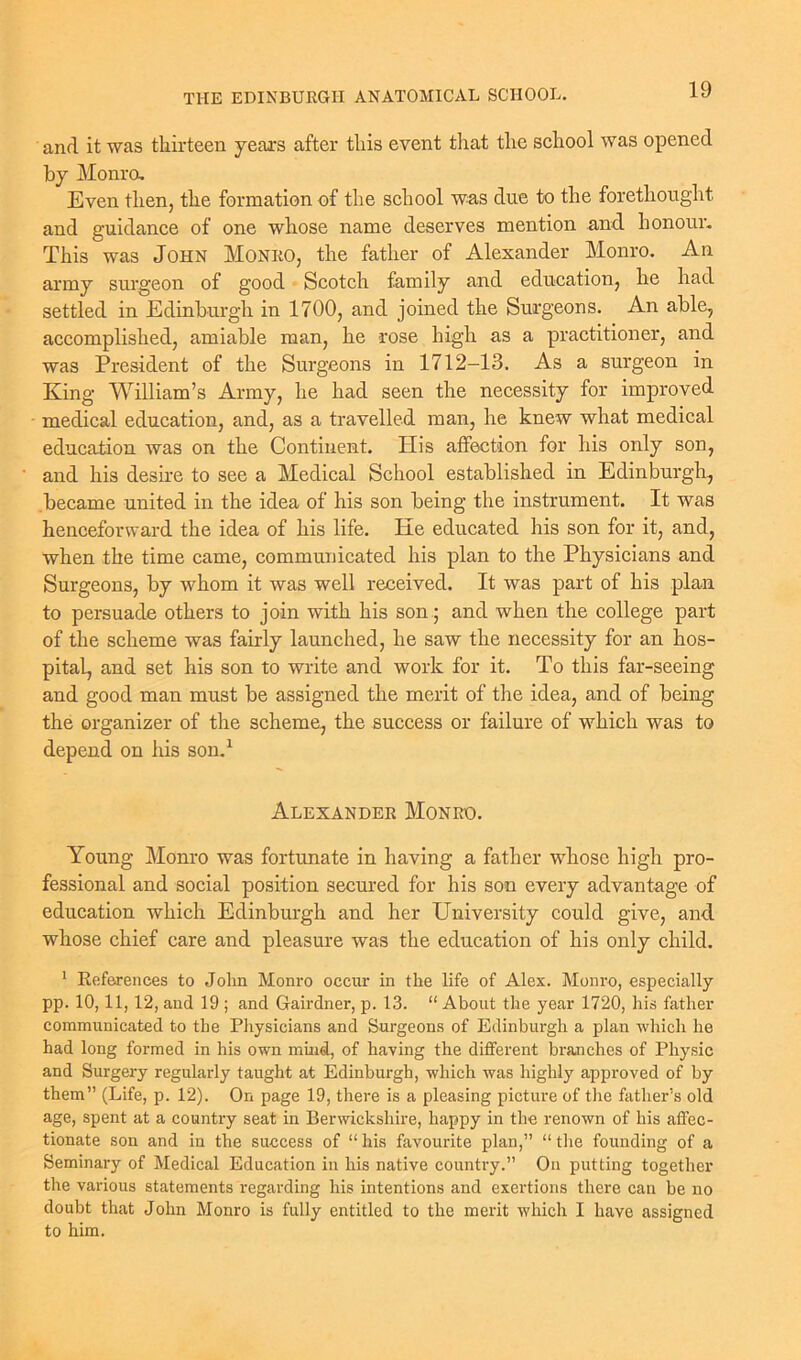 and it was thirteen years after this event that the school was opened by Monro. Even then, the formation of the school was due to the forethought and guidance of one whose name deserves mention and honour. This was John Monro, the father of Alexander Monro. An army surgeon of good Scotch family and education, he had settled in Edinburgh in 1700, and joined the Surgeons. An able, accomplished, amiable man, he rose high as a practitioner, and was President of the Surgeons in 1712-13. As a surgeon in King William’s Army, he had seen the necessity for improved medical education, and, as a travelled man, he knew what medical education was on the Continent. His affection for his only son, and his desire to see a Medical School established in Edinburgh, became united in the idea of his son being the instrument. It was henceforward the idea of his life. He educated his son for it, and, when the time came, communicated his plan to the Physicians and Surgeons, by whom it was well received. It was part of his plan to persuade others to join with his son; and when the college part of the scheme was fairly launched, he saw the necessity for an hos- pital, and set his son to write and work for it. To this far-seeing and good man must be assigned the merit of the idea, and of being the organizer of the scheme, the success or failure of which was to depend on his son.1 Alexander Monro. Young Monro was fortunate in having a father whose high pro- fessional and social position secured for his son every advantage of education which Edinburgh and her University could give, and whose chief care and pleasure was the education of his only child. 1 References to John Monro occur in the life of Alex. Monro, especially pp. 10,11,12, and 19 ; and Gairdner, p. 13. “ About the year 1720, his father communicated to the Physicians and Surgeons of Edinburgh a plan which he had long formed in his own mind, of having the different branches of Physic and Surgery regularly taught at Edinburgh, which was highly approved of by them” (Life, p. 12). On page 19, there is a pleasing picture of the father’s old age, spent at a country seat in Berwickshire, happy in the renown of his affec- tionate son and in the success of “ his favourite plan,” “ the founding of a Seminary of Medical Education in his native country.” On putting together the various statements regarding his intentions and exertions there can be no doubt that John Monro is fully entitled to the merit which I have assigned to him.