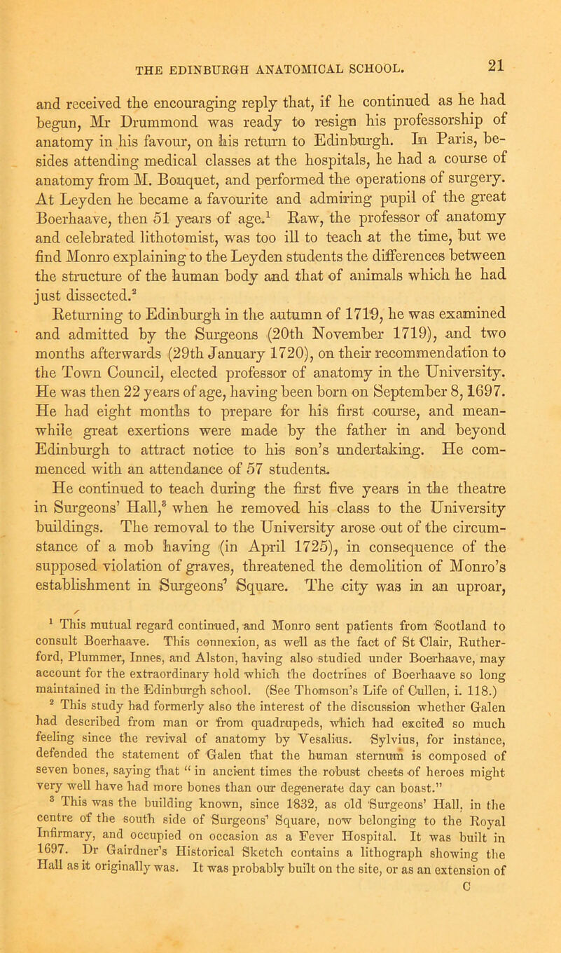 and received the encouraging reply that, if he continued as he had begun, Mr Drummond was ready to resign his professorship of anatomy in his favour, on his return to Edinburgh. In Paris, be- sides attending medical classes at the hospitals, he had a course of anatomy from M. Bouquet, and performed the operations of surgery. At Leyden he became a favourite and admiring pupil of the great Boerhaave, then 51 years of age.1 Paw, the professor of anatomy and celebrated lithotomist, was too ill to teach at the time, but we find Monro explaining to the Leyden students the differences between the structure of the human body and that of animals which he had just dissected.2 Beturning to Edinburgh in the autumn of 1719, he was examined and admitted by the Surgeons (20th November 1719), and two months afterwards (29th January 1720), on their recommendation to the Town Council, elected professor of anatomy in the University. He was then 22 years of age, having been born on September 8,1697. He had eight months to prepare for his first course, and mean- while great exertions were made by the father in and beyond Edinburgh to attract notice to his son’s undertaking. He com- menced with an attendance of 57 students. He continued to teach during the first five years in the theatre in Surgeons’ Hall,3 when he removed his class to the University buildings. The removal to the University arose out of the circum- stance of a mob 'having (in April 1725)., in consequence of the supposed violation of graves, threatened the demolition of Monro’s establishment in Surgeons1 Square. The city was in an uproar, / 1 This mutual regard continued, and Monro sent patients from Scotland to consult Boerhaave. This connexion, as well as the fact of St Clair, Ruther- ford, Plummer, Innes, and Alston, having also studied under Boerhaave, may- account for the extraordinary hold which the doctrines of Boerhaave so long maintained in the Edinburgh school. (See Thomson’s Life of Cullen, i. 118.) 2 This study had formerly also the interest of the discussion whether Galen had described from man or from quadrupeds, which had excited so much feeling since the revival of anatomy by Yesalius. Sylvius, for instance, defended the statement of Galen that the human sternum is composed of seven bones, saying that “ in ancient times the robust chests of heroes might very well have had more bones than our degenerate day can boast.” 3 This was the building known, since 1832, as old Surgeons’ Hall, in the centre of the south side of Surgeons1 Square, now belonging to the Royal Infirmary, and occupied on occasion as a Fever Hospital. It was built in 1697. Dr Gairdner’s Historical Sketch contains a lithograph showing the Hall as it originally was. It was probably built on the site, or as an extension of C