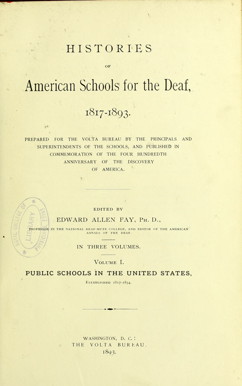 HISTORIES OF American Schools for the Deaf, 1817-1893. PREPARED FOR THE VOLTA BUREAU BY THE PRINCIPALS AND SUPERINTENDENTS OF THE SCHOOLS, AND PUBLISHED IN COMMEMORATION OF THE FOUR HUNDREDTH ANNIVERSARY OF THE DISCOVERY OF AMERICA. EDITED BY EDWARD ALLEN FAY, Ph. D., PKOFESSOR IN THE NATIONAL DEAF-MUTE COLLEGE, AND EDITOR OF THE AMERICAN ANNALS OF THE DEAF. IN THREE VOLUMES. Volume I. PUBLIC SCHOOLS IN THE UNITED STATES, Established 1817-1854. WASHINGTON, D. C. : THE VOLTA BURHAU 1893.