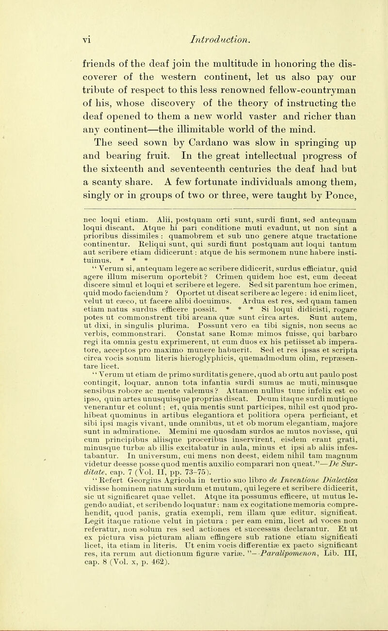 friends of the deaf join the multitude in honoring the dis- coverer of the western continent, let us also pay our tribute of respect to this less renowned fellow-countryman of his, whose discovery of the theory of instructing the deaf opened to them a new world vaster and richer than any continent—the illimitable world of the mind. The seed sown by Cardano was slow in springing up and bearing fruit. In the great intellectual progress of the sixteenth and seventeenth centuries the deaf had but a scanty share. A few fortunate individuals among them, singly or in groups of two or three, were taught by Ponce, nec loqui etiam. Alii, postquam orti sunt, surdi fiunt, sed antequam loqui discant. Atque hi pari conditione muti evadunt, ut non sint a prioribus dissimiles : quamobrem et sub uno genere atque tractatione continentur. Eeliqui sunt, qui surdi fiunt postquam aut loqui tantum aut scribere etiam didicerunt: atque de bis sermonem nunc habere insti- tuimus. * * *  Verum si, antequam legere ac scribere didieerit, surdus efficiatur, quid agere ilium miserum oportebit ? Crimen quidem hoc est, cum deceat discere simal et loqui et scribere et legere. Sed sit parentum hoc crimen, quid modo faciendum '{ Oportet ut discat scribere ac legere: id enim licet, velut ut Cffico, ut facere alibi docuimus. Ardua est res. sed quam tamen etiam natus surdus efficere possit. * * * Si loqui didicisti, rogare potes ut commonstrent tibi arcana qute sunt circa artes. Sunt autem, ut dixi, in singulis plurima. Possunt vero ea tibi signis, non secus ac verbis, commonstrari. Constat sane Romas mimos fuisse, qui barbaro regi ita omnia gestu exi)rimerent, ut cum duos ex his petiisset ab impera- tore, acceptos pro maximo muuere habuerit. Sed et res ipsas et scripta circa vocis sonum Uteris hieroglyphicis, quemadmodum olim, repraesen- tare licet. '' Verum ut etiam de primo surditatis genere, quod ab ortu aut paulo post contingit, loquar. annon tota infantia surdi sumus ac muti, minusque sensibus robore ae mente valemus 'i Attamen nullus tunc infelix est eo ipso, quin artes unusquisque proprias discat. Deum itaque surdi mutique venerantur et colunt; et, quia mentis sunt partieipes, nihil est quod pro- hibeat quominiis in artibus elegantiora et politiora ojjera perficiant, et sibi ipsi magis vivant, unde omnibus, ut et ob morum elegantiam, majore sunt in admiratione. Memini me quosdam surdos ac mutos uovisse, qui cum prineipibus aliisque proceribus inservirent, eisdem erant grati, minusque turbre ab illis excitabatur in aula, miuus et ipsi ab aliis infes- tabantur. In universum, cui mens non deest, eidem nihil tam magnvim videtur deesse posse quod mentis auxilio eomparari non queat.—De Sur- ditate. cap. 7 (Vol. II, pp. 73-75). '' Ref ert Georgius Agricola in tertio suo libro de Inventione Dialectica vidisse hominem natum surdum etmutum, qui legere et scribere didieerit, sic ut significaret quae vellet. Atque ita possumus efficere, ut mutus le- gendo audiat, etscribendo loquatur: nam ex cogitationememoria comj^re- hendit, quod panis, gratia exempli, rem illam qure editur, significat. Legit itaque ratione velut in pictura : per earn enim, licet ad voces nou referatur, non solum res sed actiones et successus declarantur. Et ut ex pictura visa picturam aliam effingere sub ratione etiam significati licet, ita etiam in Uteris. Ut enim vocis differentise ex pacto significant res, ita rerum aut dictionum figurie variffi. —Para^tpoyneftc^ft, Lib. Ill, cap. 8 (Vol. X, p. 462).