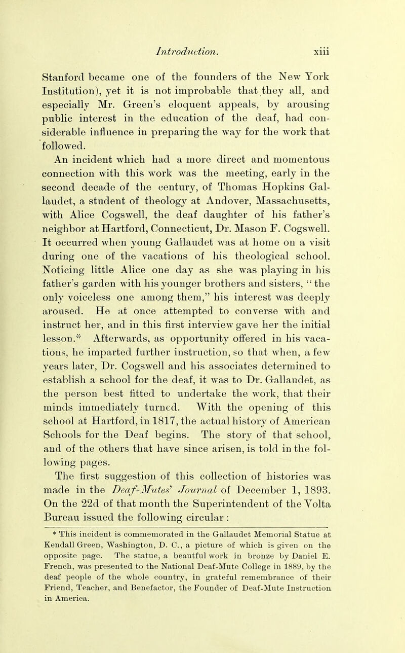 Stanford became one of the founders of the New York Institution), yet it is not improbable that they all, and especially Mr. Green's eloquent appeals, by arousing public interest in the education of the deaf, had con- siderable influence in preparing the way for the work that followed. An incident which had a more direct and momentous connection with this work was the meeting, early in the second decade of the century, of Thomas Hopkins Gal- laudet, a student of theology at Andover, Massachusetts, with Alice Cogswell, the deaf daughter of his father's neighbor at Hartford, Connecticut, Dr. Mason F. Cogswell. It occurred when young Gallaudet was at home on a visit during one of the vacations of his theological school. Noticing little Alice one day as she was playing in his father's garden with his younger brothers and sisters, the only voiceless one among them, his interest was deeply aroused. He at once attempted to converse with and instruct her, and in this first interview gave her the initial lesson. Afterwards, as opportunity offered in his vaca- tions, he imparted further instruction, so that when, a few years later, Dr. Cogswell and his associates determined to establish a school for the deaf, it was to Dr. Gallaudet, as the person best fitted to undertake the work, that their minds immediately turned. With the opening of this school at Hartford, in 1817, the actual history of American Schools for the Deaf begins. The story of that school, and of the others that have since arisen, is told in the fol- lowing pages. The first suggestion of this collection of histories was made in the Deaf-Modes' Journal of December 1, 1893. On the 22d of that month the Superintendent of the Volta Bureau issued the following circular : * This incident is commemorated in the Gallaudet Memorial Statue at Kendall Green, Washington, D. C, a picture of which is given on the opposite page. The statue, a beautful work in bronze by Daniel E. French, was presented to the National Deaf-Mute College in 1889, by the deaf people of the whole country, in grateful remembrance of their Friend, Teacher, and Benefactor, the Founder of Deaf-Mute Instruction in America.