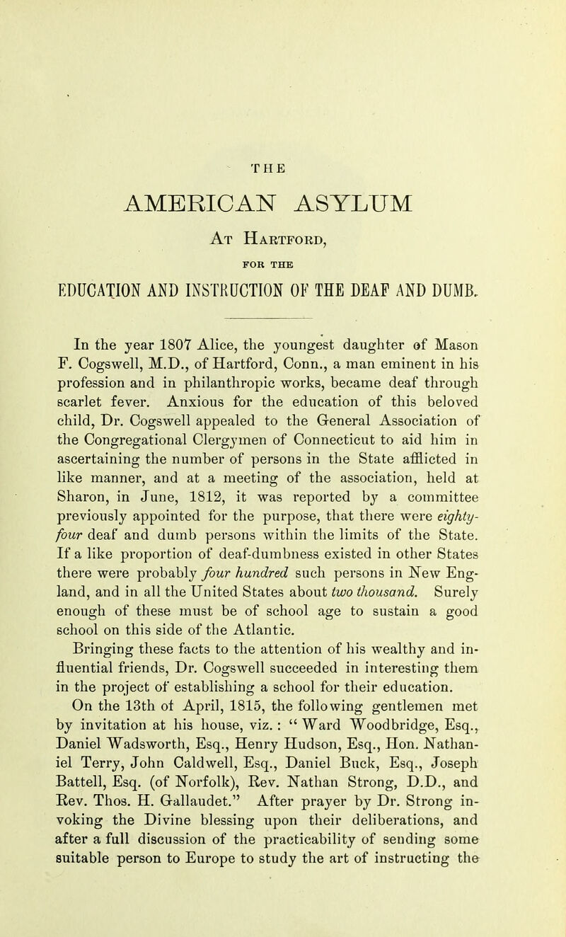 THE AMERICAN ASYLUM At Hartford, FOR THE EDUCATION AND INSTRUCTION OF THE DEAF AND DUMB, In the year 1807 Alice, the youngest daughter of Mason F. Cogswell, M.D., of Hartford, Conn., a man eminent in his profession and in philanthropic works, became deaf through scarlet fever. Anxious for the education of this beloved child, Dr. Cogswell appealed to the General Association of the Congregational Clergymen of Connecticut to aid him in ascertaining the number of persons in the State afflicted in like manner, and at a meeting of the association, held at Sharon, in June, 1812, it was reported by a committee previously appointed for the purpose, that there were eighty- four deaf and dumb persons within the limits of the State. If a like proportion of deaf-dumbness existed in other States there were probably four hundred such persons in New Eng- land, and in all the United States about two thousand. Surely enough of these must be of school age to sustain a good school on this side of the Atlantic. Bringing these facts to the attention of his wealthy and in- fluential friends, Dr. Cogswell succeeded in interesting them in the project of establishing a school for their education. On the 13th ot April, 1815, the following gentlemen met by invitation at his house, viz.:  Ward Woodbridge, Esq., Daniel Wadsworth, Esq., Henry Hudson, Esq., Hon. Nathan- iel Terry, John Caldwell, Esq., Daniel Buck, Esq., Joseph Battell, Esq. (of Norfolk), Rev. Nathan Strong, D.D., and Rev. Thos. H. Gallaudet. After prayer by Dr. Strong in- voking the Divine blessing upon their deliberations, and after a full discussion of the practicability of sending some suitable person to Europe to study the art of instructing the