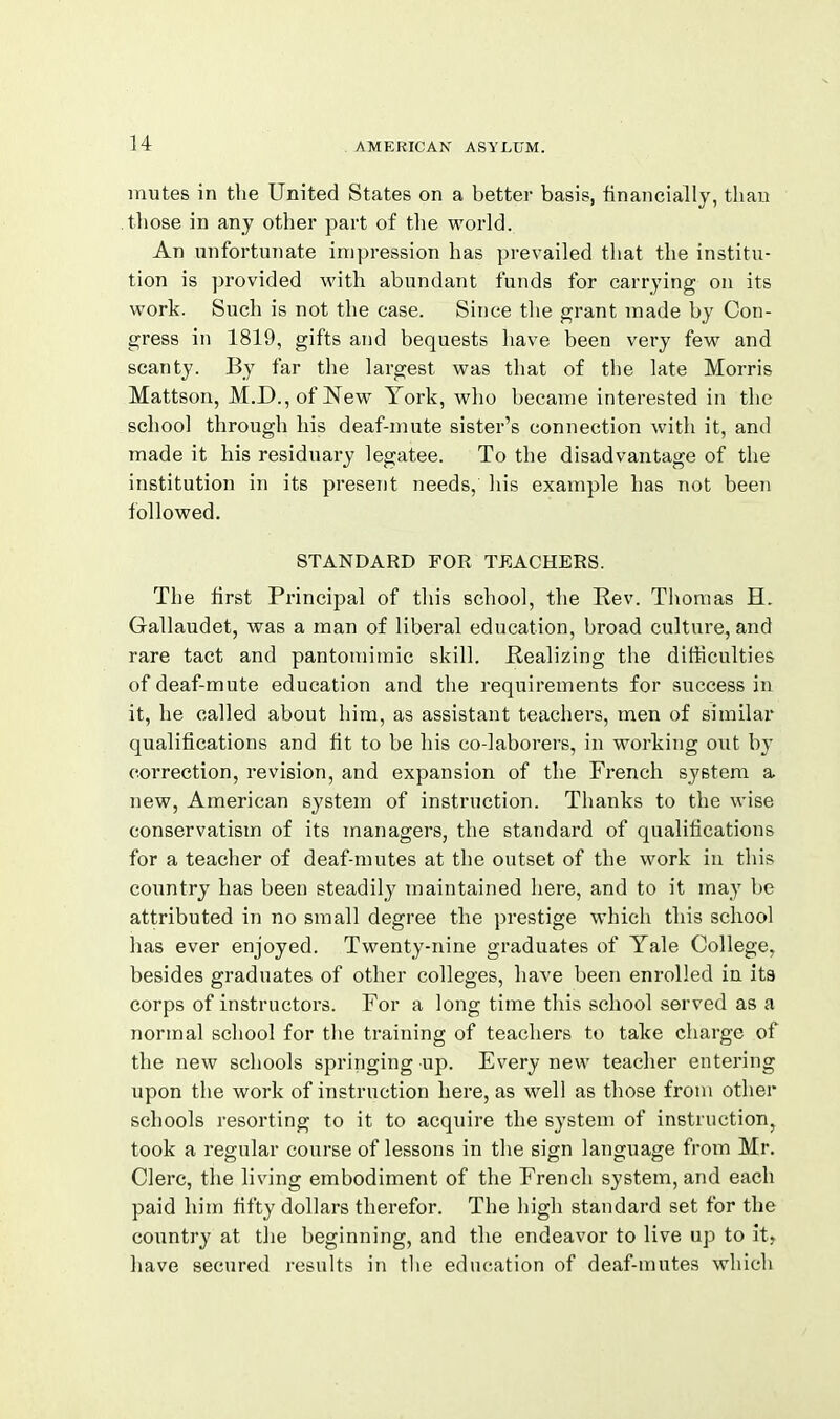 mutes in the United States on a better basis, financially, tliau those in any other part of tlie world. An unfortunate impression has prevailed that the institu- tion is provided with abundant funds for carrying on its work. Such is not the case. Since the grant made by Con- gress in 1819, gifts and bequests liave been very few and scanty. By far the largest was that of tlie late Morris Mattson, M.D.,of New York, who became interested in the school through his deaf-mute sister's connection with it, and made it his residuary legatee. To the disadvantage of the institution in its present needs, his example has not been followed. STANDARD FOR TEACHERS. The first Principal of this school, the Rev. Thomas H. Gallaudet, was a man of liberal education, broad culture, and rare tact and pantomimic skill. Realizing the difficulties of deaf-mute education and the requirements for success in it, he called about him, as assistant teachers, men of similar qualifications and fit to be his co-laborers, in working out by correction, revision, and expansion of the French system a new, American system of instruction. Thanks to the wise conservatism of its managers, the standard of qualifications for a teacher of deaf-mutes at the outset of the work in this country has been steadily maintained here, and to it may be attributed in no small degree the prestige which this school has ever enjoyed. Twenty-nine graduates of Yale College, besides graduates of other colleges, have been enrolled in its corps of instructors. For a long time this school served as a normal school for the training of teachers to take charge of the new schools springing up. Every new teacher entering upon the work of instruction here, as well as those from other schools resorting to it to acquire the system of instruction, took a regular course of lessons in the sign language from Mr. Clerc, the living embodiment of the French system, and each paid him fifty dollars therefor. The high standard set for the country at the beginning, and the endeavor to live up to it, liave secured results in the education of deaf-mutes which