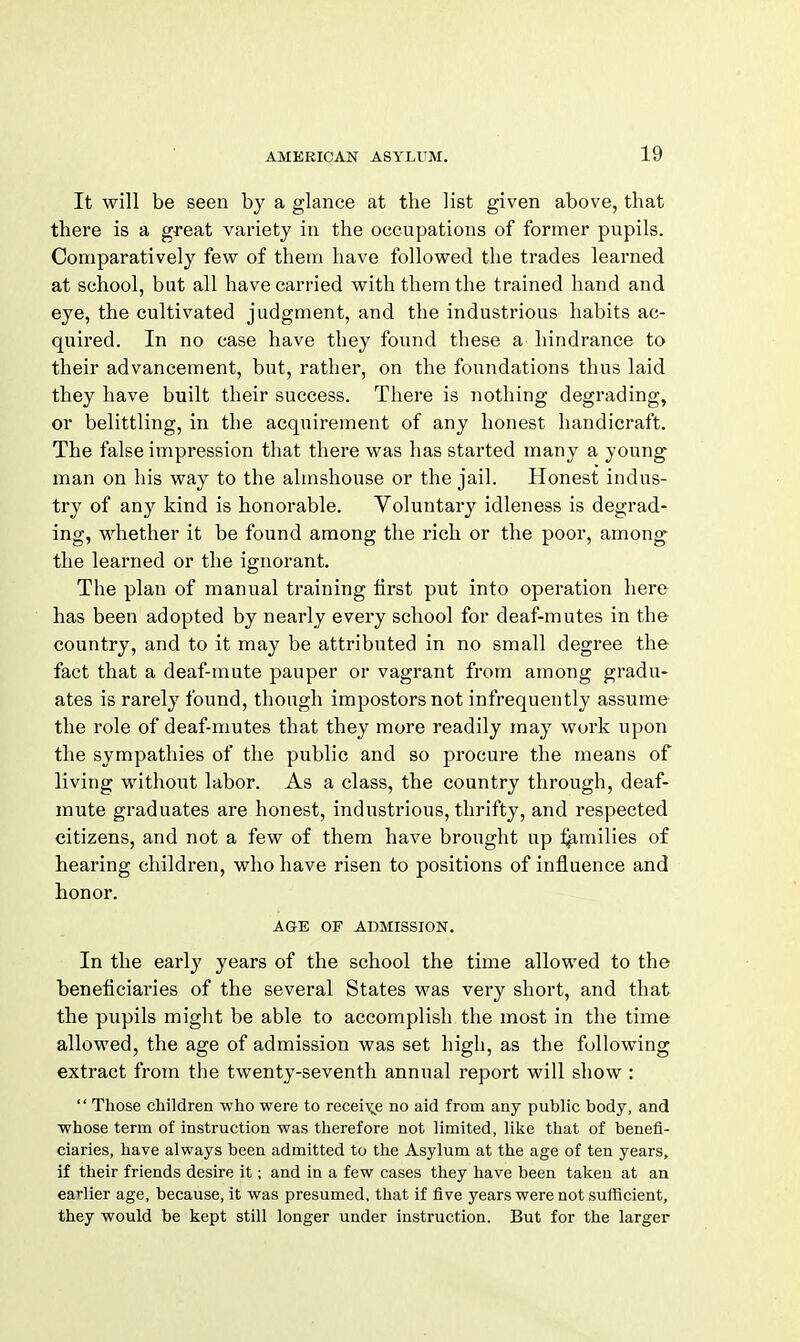 It will be seen by a glance at the list given above, that there is a great variety in the occupations of former pupils. Comparatively fevs^ of them have followed the trades learned at school, bat all have carried with them the trained hand and eye, the cultivated judgment, and the industrious habits ac- quired. In no case have they found these a hindrance to their advancement, but, rather, on the foundations thus laid they have built their success. There is nothing degrading, or belittling, in the acquirement of any honest handicraft. The false impression that there was has started many a young man on his way to the almshouse or the jail. Honest indus- try of any kind is honorable. Voluntary idleness is degrad- ing, whether it be found among the rich or the poor, among the learned or the ignorant. The plan of manual training first put into operation here has been adopted by nearly every school for deaf-mutes in the country, and to it may be attributed in no small degree the fact that a deaf-mute pauper or vagrant from among gradu- ates is rarely found, though impostors not infrequently assume the role of deaf-mutes that they more readily may work upon the sympathies of the public and so procure the means of living without labor. As a class, the country through, deaf- mute graduates are honest, industrious, thrifty, and respected citizens, and not a few of them have brought up l^milies of hearing children, who have risen to positions of influence and honor. AGE OF ADMISSION. In the early years of the school the time allowed to the beneficiaries of the several States was very short, and that the pupils might be able to accomplish the most in the time allowed, the age of admission was set high, as the following extract from the twenty-seventh annual report will show :  Those children who were to receix,e no aid from any public body, and whose term of instruction was therefore not limited, like that of benefi- ciaries, have always been admitted to the Asylum at the age of ten years, if their friends desire it; and in a few cases they have been taken at an earlier age, because, it was presumed, that if five years were not sufficient, they would be kept still longer under instruction. But for the larger