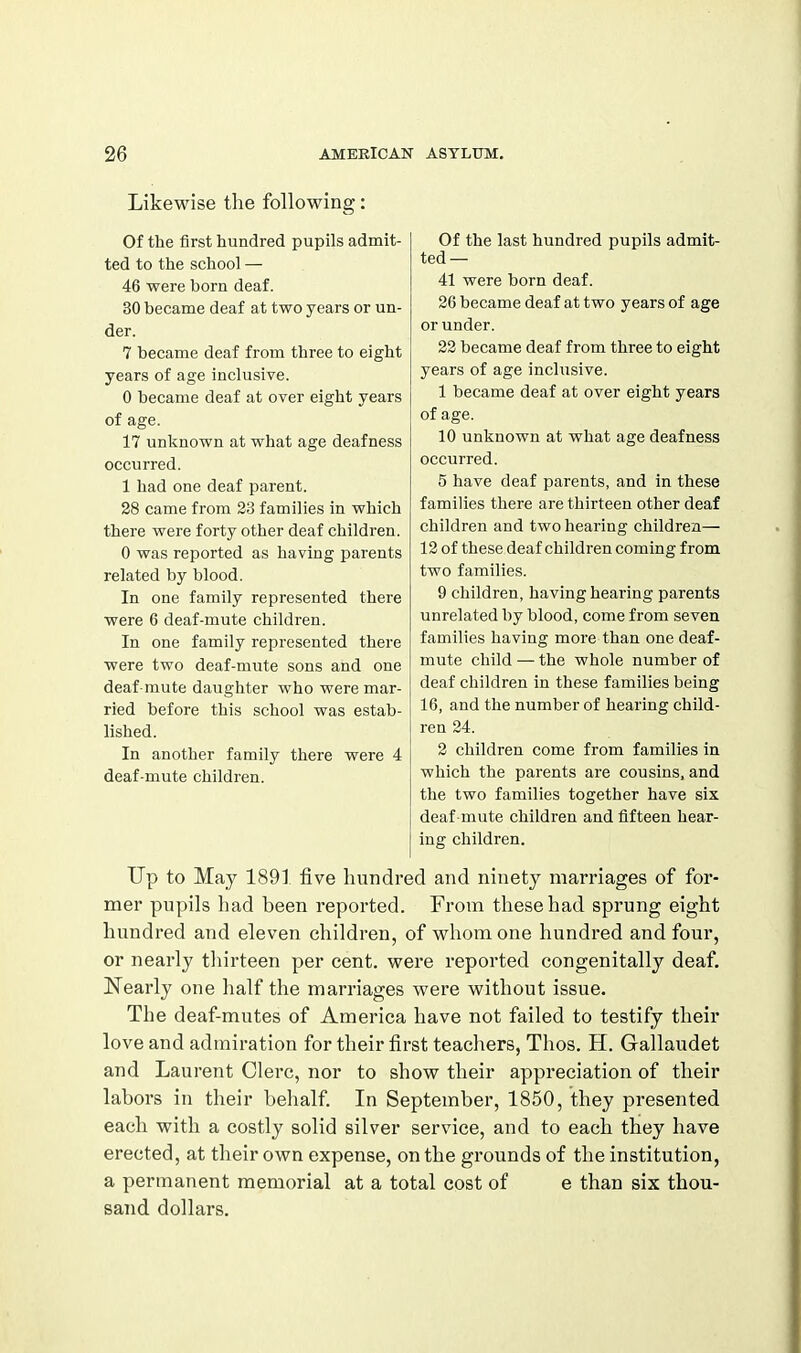 Likewise the following: Of the first hundred pupils admit- ted to the school — 46 were born deaf. 30 became deaf at two years or un- der. 7 became deaf from three to eight years of age inclusive. 0 became deaf at over eight years of age. 17 unknown at what age deafness occurred. 1 had one deaf parent. 28 came from 33 families in which there were forty other deaf children. 0 was reported as having parents related by blood. In one family represented there were 6 deaf-mute children. In one family represented there were two deaf-mute sons and one deaf-mute daughter who were mar- ried before this school was estab- lished. In another family there were 4 deaf-mute children. Of the last hundred pupils admit- ted— 41 were born deaf. 26 became deaf at two years of age or under. 22 became deaf from three to eight years of age inclusive. 1 became deaf at over eight years of age. 10 unknown at what age deafness occurred. 5 have deaf parents, and in these families there are thirteen other deaf children and two hearing children— 12 of these deaf children coming from two families. 9 children, having hearing parents unrelated by blood, come from seven families having more than one deaf- mute child — the whole number of deaf children in these families being 16, and the number of hearing child- ren 24. 2 children come from families in which the parents are cousins, and the two families together have six deaf mute children and fifteen hear- ing children. Up to May 189] five hundred and ninety marriages of for- mer pupils had been reported. From these had sprung eight hundred and eleven children, of whom one hundred and four, or nearly thirteen per cent, were reported congenitally deaf. Nearly one half the marriages were without issue. The deaf-mutes of America have not failed to testify their love and admiration for their first teachers, Thos. H. Gallaudet and Laurent Clerc, nor to show their appreciation of their labors in their behalf In September, 1850, they presented each with a costly solid silver service, and to each they have erected, at their own expense, on the grounds of the institution, a permanent memorial at a total cost of e than six thou- sand dollars.