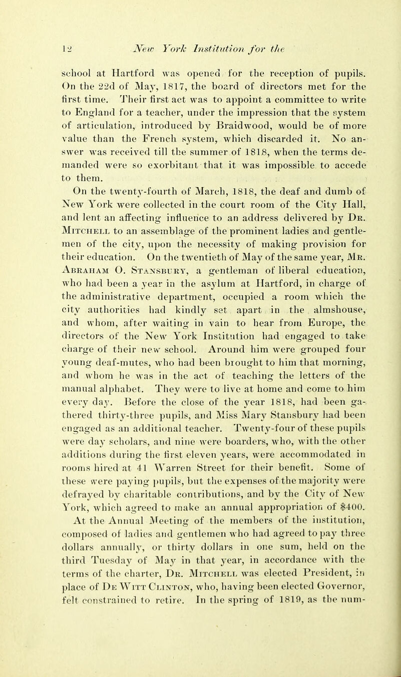 school at Hartford was openeci for the reception of pupils. On the 22(1 of Ma}', 1817, the board of directors met for the lirst time. Their first act was to appoint a committee to write to England for a teacher, under the impression that the system of articulation, introduced by Braidwood, would be of more value than the French system, which discarded it. No an- swer was received till the summer of 1S18, when the terms de- manded were so exorbitant that it was impossible to accede to them. On the twenty-fourth of March, 1818, the deaf and dumb of New York were collected in the court room of the City Hall, and lent an affecting infiuerice to an address delivered by Dr. Mitchell to an assemblage of the prominent ladies and gentle- men of the city, upon the necessity of making provision for their education. On the twentieth of May of the same year, Mr. Abraham O. Stansbury, a gentleman of liberal education, who had been a year in the asylum at Hartford, in charge of the administrative department, occupied a room which the city authorities had kindly set apart in the almshouse, and whom, after waiting in vain to hear from Europe, the directors of the New York Institution had engaged to take charge of their new school. Around him were grouped four young deaf-mutes, who had been brought to him that morning, and whom he was in the act of teaching the letters of the manual alphabet. They were to live at home and come to him every day. Before the close of the year 1818, had been ga- thered thirty-three pupils, and Miss Mary Stansbury had been engaged as an additional teacher. Twenty-four of these pupils were day scholars, and nine were boarders, who, with the other additions during the first eleven years, were accommodated in I'oonis hired at 41 Warren Street for their benefit. Some of these were paying pupils, but the expenses of the majority were defrayed by charitable contributions, and by the City of New York, which agreed to make an annual appropriation of |400. At the Annual Meeting of the members of the institution, composed of ladies and gentlemen who had agreed to pay three dollars annually, or thirty dollars in one sum, held on the third Tuesday of May in that year, in accordance with the terms of the charter. Dr. Mitchell was elected President, in place of De Witt Clinton, who, having been elected Governor, felt constrained to retire. In the spring of 1819, as the num-