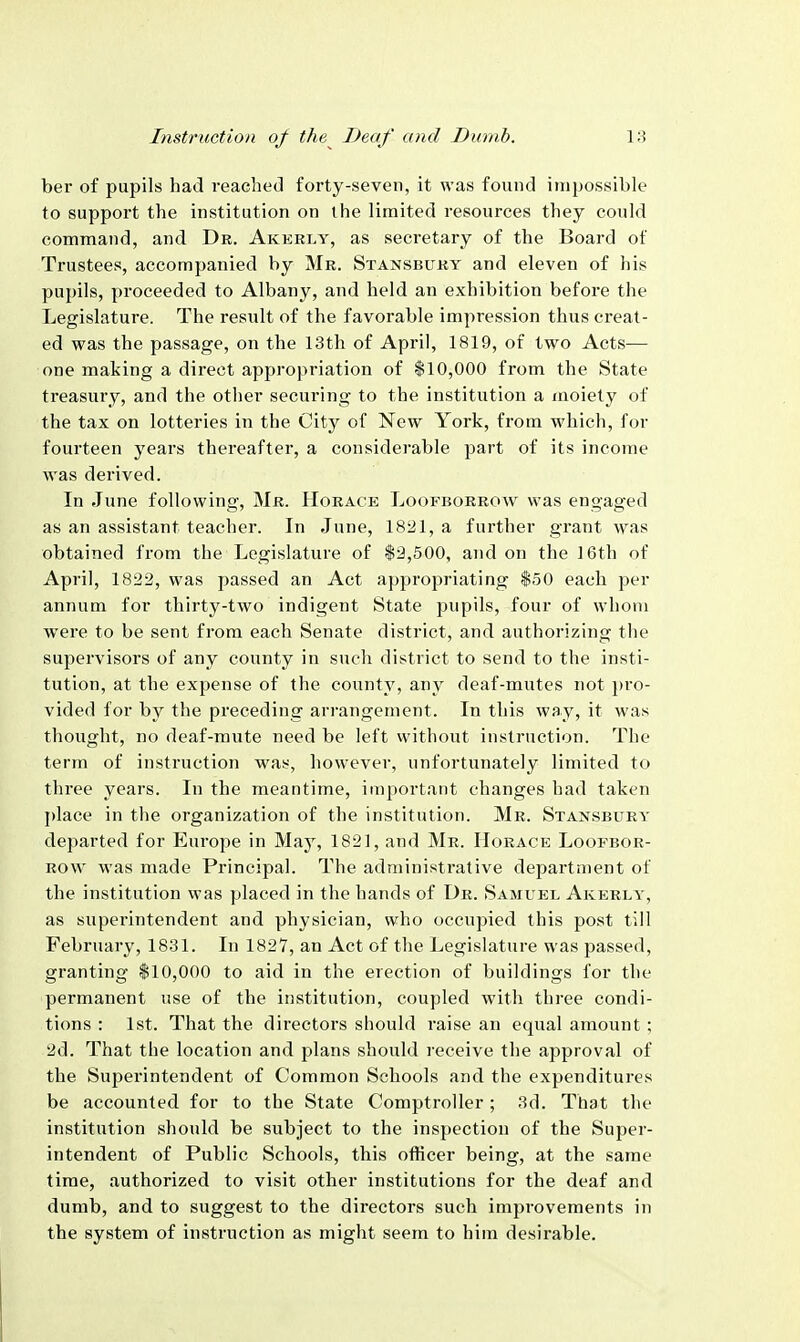 ber of pupils had reached forty-seven, it was found impossible to support the institution on the limited resources they could command, and Dk. Akerly, as secretary of the Board of Trustees, accompanied by Mr. Stansbuky and eleven of his pupils, proceeded to Albany, and held an exhibition before the Legislature. The result of the favorable impression thus creat- ed was the passage, on the 13th of April, 1819, of two Acts— one making a direct appropriation of $10,000 from the State treasury, and the other securing to the institution a moiety of the tax on lotteries in the City of New York, from which, for fourteen years thereafter, a considei'able part of its income was derived. In June following, Mr. Horace Loofborrow was engaged as an assistant teacher. In June, 1821, a further grant was obtained from the Legislature of $2,500, and on the 16th of April, 1822, was passed an Act appropriating $50 each per annum for thirty-two indigent State pupils, four of whom were to be sent from each Senate district, and authorizing the supervisors of any county in such district to send to the insti- tution, at the expense of the county, any deaf-mutes not pro- vided for by the preceding arrangement. In this way, it was thought, no deaf-mute need be left without instruction. The term of instruction was, however, unfortunately limited to three years. In the meantime, important changes had taken j)lace in the organization of the institution. Mr. Stansbuey departed for Europe in May, 1821, and Mr. Horace Loofbor- row was made Principal. The administrative department of the institution was placed in the hands of Ur. Samuel Akerly, as superintendent and physician, who occujned this post till February, 1831. In 1827, an Act of the Legislature was passed, granting $10,000 to aid in the erection of buildings for the permanent use of the institution, coupled with three condi- tions : 1st. That the directors should raise an equal amount ; 2d. That the location and plans should receive the approval of the Superintendent of Common Schools and the expenditures be accounted for to the State Comptroller; 3d. That the institution should be subject to the inspection of the Super- intendent of Public Schools, this officer being, at the same time, authorized to visit other institutions for the deaf and dumb, and to suggest to the directors such improvements in the system of instruction as might seem to him desirable.