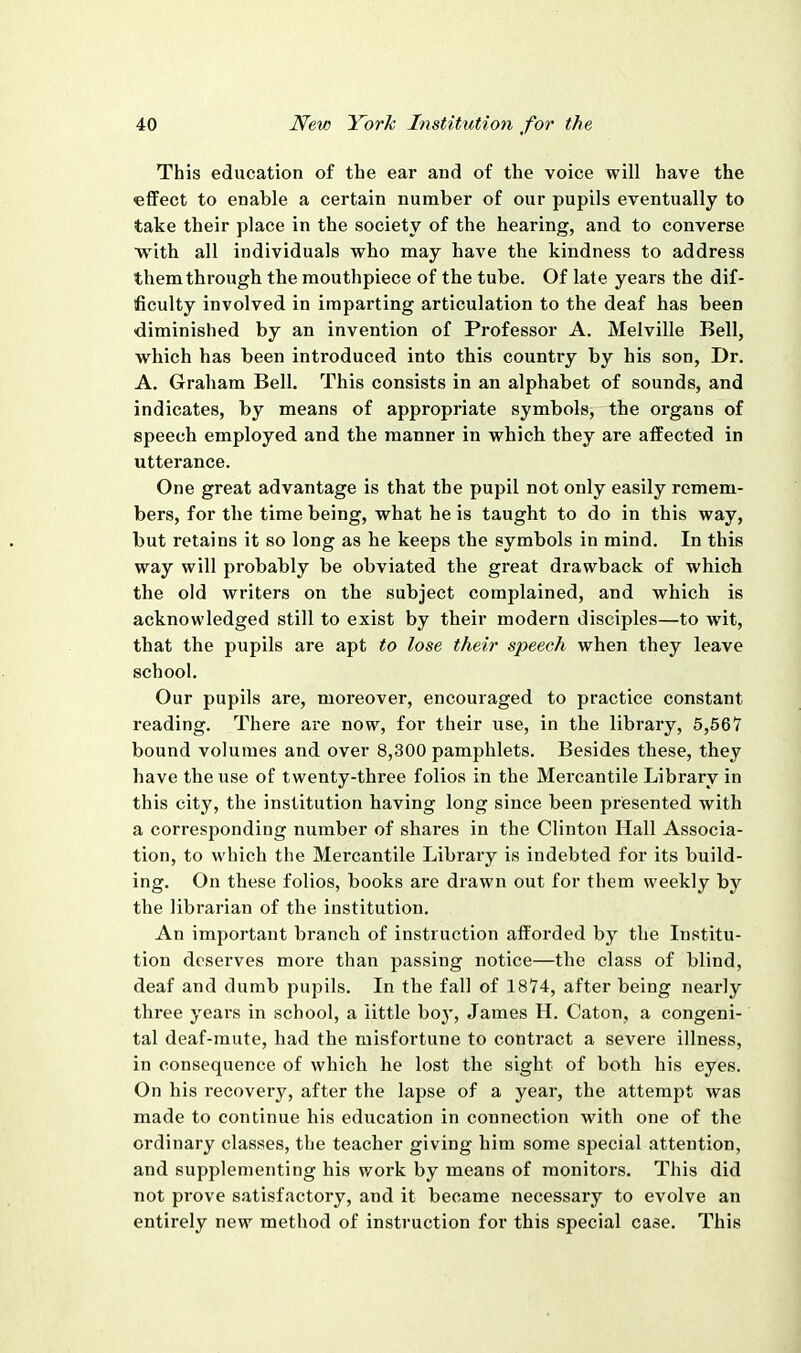 This education of the ear and of the voice will have the effect to enable a certain number of our pupils eventually to take their place in the society of the hearing, and to converse with all individuals who may have the kindness to address them through the mouthpiece of the tube. Of late years the dif- ficulty involved in imparting articulation to the deaf has been diminished by an invention of Professor A. Melville Bell, which has been introduced into this country by his son, Dr. A. Graham Bell. This consists in an alphabet of sounds, and indicates, by means of appropriate symbols, the organs of speech employed and the manner in which they are affected in utterance. One great advantage is that the pupil not only easily remem- bers, for the time being, what he is taught to do in this way, but retains it so long as he keeps the symbols in mind. In this way will probably be obviated the great drawback of which the old writers on the subject complained, and which is acknowledged still to exist by their modern disciples—to wit, that the pupils are apt to lose their speech when they leave school. Our pupils are, moreover, encouraged to practice constant reading. There are now, for their use, in the library, 5,567 bound volumes and over 8,300 pamphlets. Besides these, they have the use of twenty-three folios in the Mercantile Library in this city, the institution having long since been presented with a corresponding number of shares in the Clinton Hall Associa- tion, to which the Mercantile Library is indebted for its build- ing. On these folios, books are drawn out for them weekly by the librarian of the institution. An important branch of instruction afforded by the Institu- tion deserves more than passing notice—the class of blind, deaf and dumb pupils. In the fall of 1874, after being nearly three years in school, a little hoy, James H. Caton, a congeni- tal deaf-mute, had the misfortune to contract a severe illness, in consequence of which he lost the sight of both his eyes. On his recovery, after the lapse of a year, the attempt was made to continue his education in connection with one of the ordinary classes, the teacher giving him some special attention, and supplementing his work by means of monitors. This did not prove satisfactory, and it became necessary to evolve an entirely new method of instruction for this special case. This