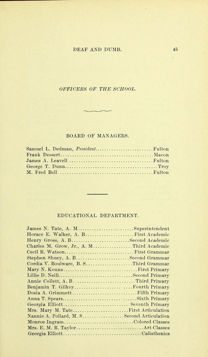 OFFICERS OF THE SCHOOL. BOAED OF MANAGERS. Samuel L. Dedman, President Fulton Frank Dessert Macon James A. Leavell Fulton George T. Dunn Troy M. Fred Bell Fulton EDUCATIONAL DEPARTMENT. James N. Tate, A. M Superintendent Horace E. Walker, A. B First Academic Henry Gross, A. B Second Academic Charles M. Grow, Jr., A. M Third Academic Cecil R. Watson First Grammar Stephen Shuey, A. B Second Grammar Cordia V. Boulware, B. S Third Grammar Mary N. Kouns First Primary Lillie D. Neill Second Primary Annie Collett, A. B Third Primary Benjamin T. Gilkey Fourth Primary Dosia A. Grimmett Fifth Primarj^ Anna T. Spears Sixth Primary Georgia Elliott Seventh Primary Mrs. Mary M. Tate First Articulation Nannie A. Pollard, M. S Second Articulation Monroe Ingram Colored Classes Mrs. E. M. R. Taylor Art Classes Georgia Elliott Calisthenics