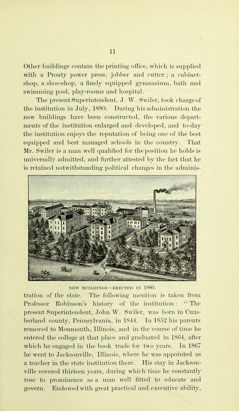 Other buildings contain the printing office, which is supplied with a Prouty power press, jobber and cutter ; a cabinet- shop, a shoe-shop, a finely equiioped gymnasium, bath and swimming pool, play-rooms and hospital. The present Superintendent, J. W. Swiler, took charge of the institution in July, 1880. During his administi'ation the new buildings have been constructed, the various dejoart- ments of the institution enlarged and developed, and to-day the institution enjoys the reputation of being one of the best equipped and best managed schools in the country. That Mr. Swiler is a man well qualified for the position he holds is universally admitted, and further attested by the fact that he is retained notwithstanding political changes in tlie adminis- NEW BUILDINGS—ERECTED IX 1880. tration of the state. The following mention is taken fi'om Professor Robinson's history of the institution :  The present Superintendent, John W. Swiler, was born in Cum- berland county, Pennsylvania, in 1844. In 1852 his parents removed to Monmouth, Illinois, and in the course of time he entered the college at that place and graduated in 1864, after which he engaged in the book trade for two years. In 1867 he went to Jacksonville, Illinois, where he was appointed as a teacher in the state institution there. His stay in Jackson- ville covered thirteen years, during which time he constantly rose to prominence as a man well fitted to educate and govern. Endowed with great practical and executive ability.