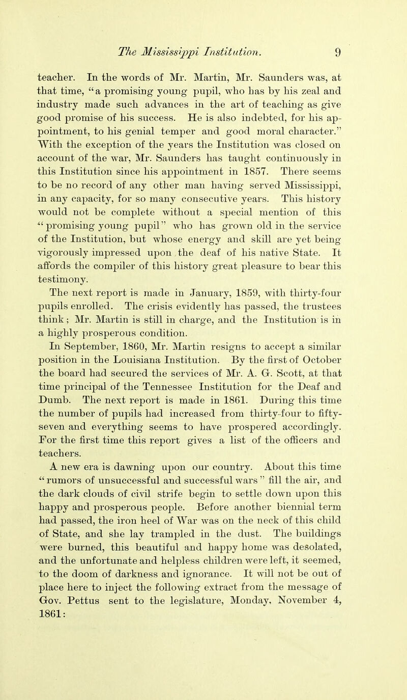 teacher. In the words of Mr. Martin, Mr. Saunders was, at that time, a promising young pupil, who has by his zeal and industry made such advances in the art of teaching as give good promise of his success. He is also indebted, for his ap- pointment, to his genial temjjer and good moral character. With the excej)tion of the years the Institution was closed on account of the war, Mr. Saunders has taught continuously in this Institution since his appointment in 1857. There seems to be no record of any other man having served Mississippi, in any capacity, for so many consecutive years. This history would not be complete without a special mention of this ^'promising young jjupil who has grown old in the service of the Institution, but whose energy and skill are yet being vigorously impressed upon the deaf of his native State. It affords the compiler of this history great pleasure to bear this testimony. The next report is made in January, 1859, with thirty-four pupils enrolled. The crisis evidently has passed, the trustees think; Mr. Martin is still in charge, and the Institution is in a highly prosperous condition. In September, 1860, Mr. Martin resigns to accept a similar position in the Louisiana Institution. By the first of October the board had secured the services of Mr. A. G. Scott, at that time principal of the Tennessee Institution for the Deaf and Dumb. The next report is made in 1861. During this time the number of pupils had increased from thirty-four to fifty- seven and everything seems to have prospered accordingly. 'Fox the first time this report gives a list of the officers and teachers. A new era is dawning upon our country. About this time ^'rumors of unsuccessful and successful wars  fill the air, and the dark clouds of civil strife begin to settle down upon this happy and prosperous people. Before another biennial term had passed, the iron heel of War was on the neck of this child of State, and she lay trampled in the dust. The buildings were burned, this beautiful and happy home was desolated, and the unfortunate and helpless childi'en were left, it seemed, to the doom of darkness and ignorance. It will not be out of place here to inject the following extract from the message of Gov. Pettus sent to the legislature, Monday. November 4, 1861: