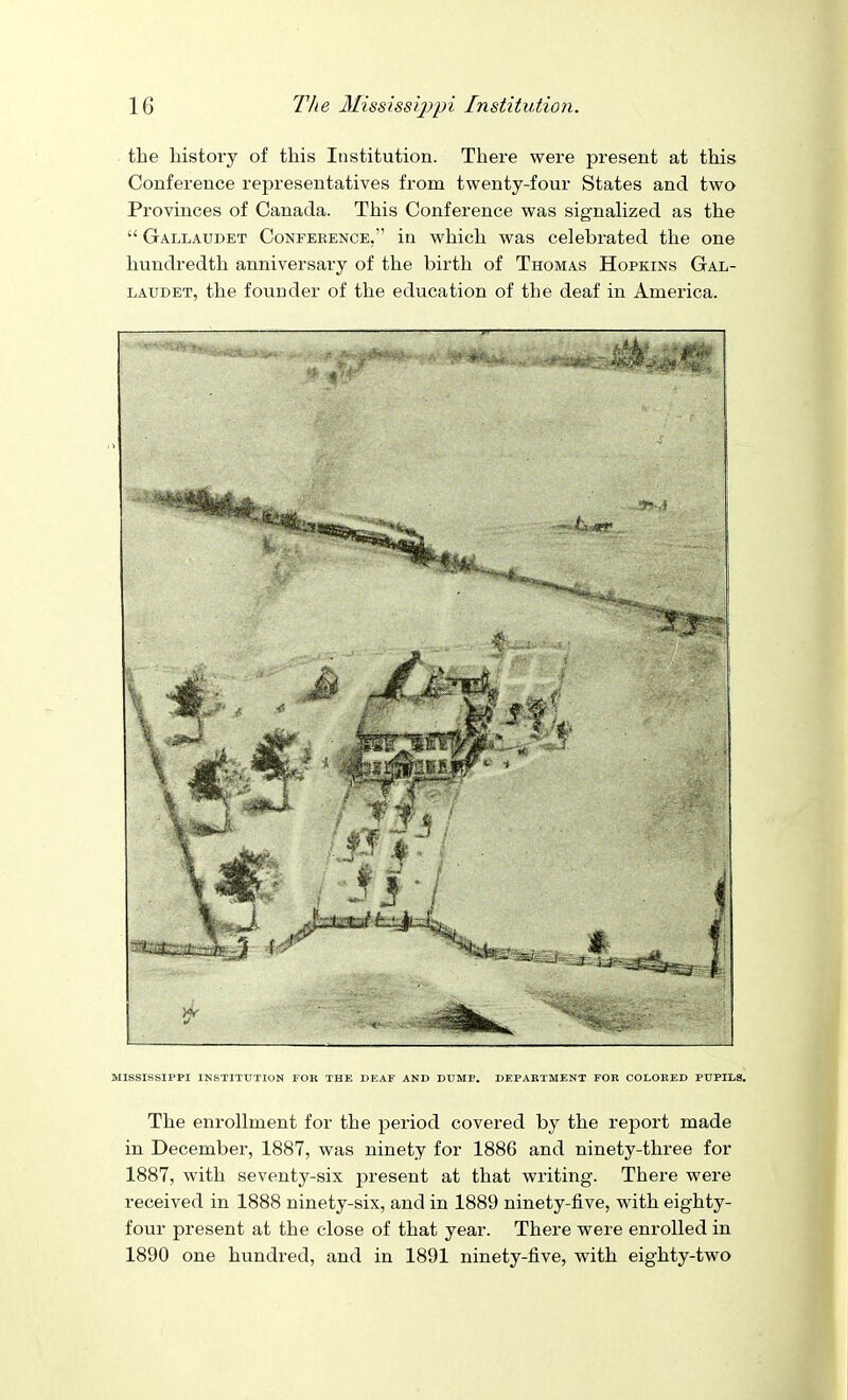 the history of this Institution. There were present at this Conference representatives from twenty-four States and two Provinces of Canada. This Conference was signaHzed as the  Gallaudet Conference, in which was celebrated the one hundredth anniversary of the birth of Thomas Hopkins Gal- laudet, the founder of the education of the deaf in America. MISSISSIPPI INSTITUTION FOR THE DEAF AND DOME. DEPAKTMENT FOR COLORED PUPILS. The enrollment for the period covered by the report made in December, 1887, was ninety for 1886 and ninety-three for 1887, with seventy-six present at that writing. There were received in 1888 ninety-six, and in 1889 ninety-five, with eighty- four present at the close of that year. There were enrolled in 1890 one hundred, and in 1891 ninety-five, with eighty-two