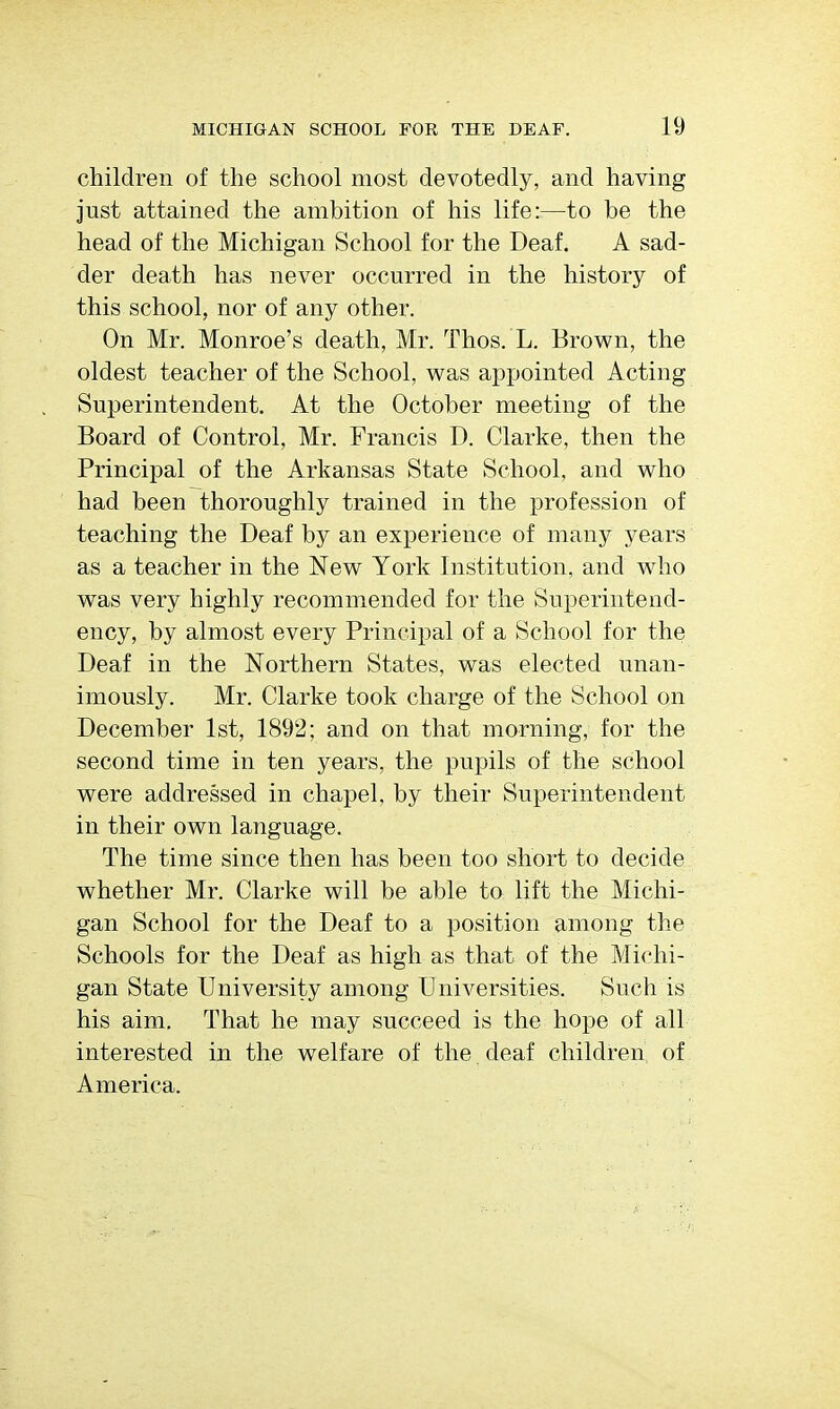 children of the school most devotedly, and having just attained the ambition of his life:—to be the head of the Michigan School for the Deaf. A sad- der death has never occurred in the history of this school, nor of any other. On Mr. Monroe's death, Mr. Thos. L. Brown, the oldest teacher of the School, was appointed Acting Superintendent. At the October meeting of the Board of Control, Mr. Francis D. Clarke, then the Principal of the Arkansas State School, and who had been thoroughly trained in the profession of teaching the Deaf by an experience of many years as a teacher in the New York Institution, and who was very highly recommended for the Superintend- ency, by almost every Principal of a School for the Deaf in the Northern States, was elected unan- imously. Mr. Clarke took charge of the School on December 1st, 1892; and on that morning, for the second time in ten years, the pupils of the school were addressed in chapel, by their Superintendent in their own language. The time since then has been too short to decide whether Mr. Clarke will be able to lift the Michi- gan School for the Deaf to a position among the Schools for the Deaf as high as that of the Michi- gan State University among Universities. Such is his aim. That he may succeed is the hope of all interested in the welfare of the deaf children of America.