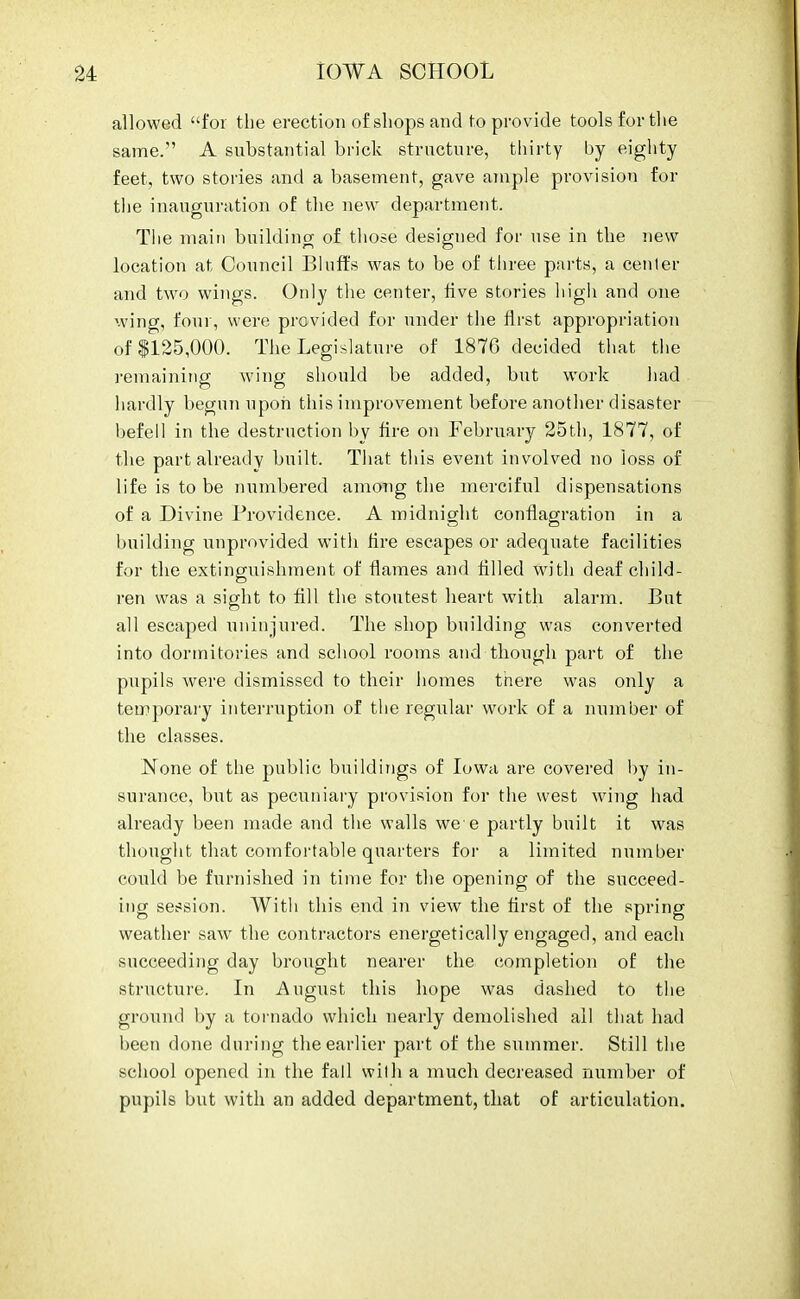 allowed for the erection of shops and to provide tools for the same. A substantial brick structure, thirty by eighty feet, two stories and a basement, gave ample provision for the inauguration of the new department. The main building of those designed for use in the new location at Council Bluffs was to be of three parts, a center and two wings. Only the center, five stories high and one wing, four, were provided for under the first appropriation of 1125,000. The Legislature of 1876 decided that the remaining wing should be added, but work had hardly begun upon this improvement before another disaster befell in the destruction by fire on February 25th, 1877, of the part already built. That this event involved no loss of life is to be numbered among the merciful dispensations of a Divine Providence. A midnight conflagration in a building unprovided with fire escapes or adequate facilities for the extinguishment of flames and filled with deaf child- ren was a sight to fill the stoutest heart with alarm. But all escaped uninjured. The shop building was converted into dormitories and school rooms and though part of the pupils were dismissed to their homes there was only a temporary interruption of the regular work of a number of the classes. None of the public buildings of Iowa are covered by in- surance, but as pecuniary provision for the west wing had already been made and the walls we e partly built it was thought that comfortable quarters for a limited number could be furnished in time for the opening of the succeed- ing session. With this end in view the first of the spring weather saw the contractors energetically engaged, and each succeeding day brought nearer the completion of the structure. In August this hope was dashed to the ground by a tornado which nearly demolished all that had been done during the earlier part of the summer. Still the school opened in the fall wilh a much decreased number of pupils but with an added department, that of articulation.