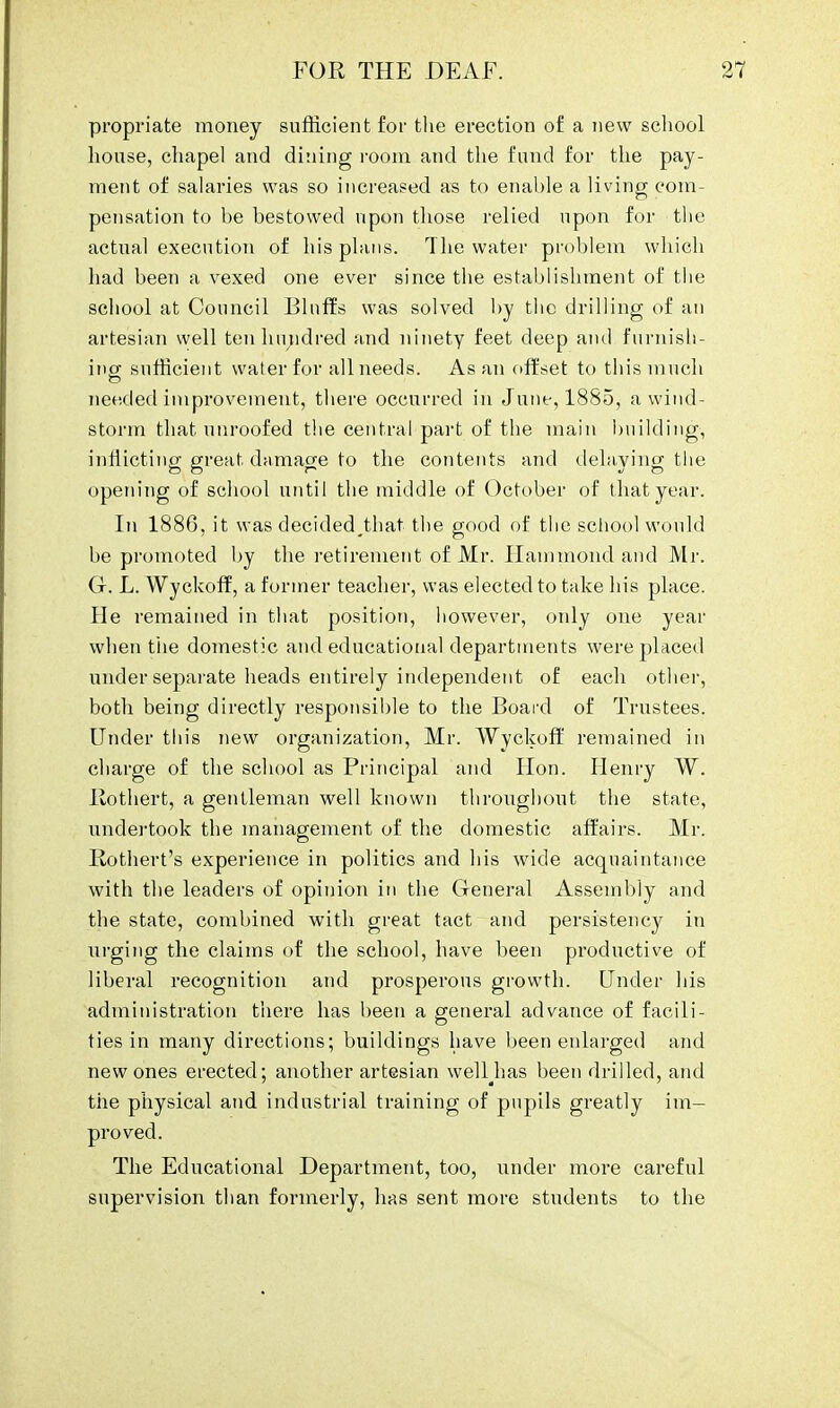 propriate money sufficient for the erection of a new school house, chapel and dining room and the fund for the pay- ment of salaries was so increased as to enable a living com- pensation to be bestowed upon those relied upon for the actual execution of his plans. The water problem which had been a vexed one ever since the establishment of the school at Council Bluffs was solved by the drilling of an artesian well ten hundred and ninety feet deep and furnish- ing sufficient water for all needs. As an offset to this much needed improvement, there occurred in June, 1885, a wind- storm that unroofed the central part of the main building, inflicting great damage to the contents and delaying the opening of school until the middle of October of that year. In 1886, it was decided^that the good of the school would be promoted by the retirement of Mr. Hammond and Mr. G-. L. Wyckoff, a former teacher, was elected to take his place. He remained in that position, however, only one year when the domestic and educational departments were placed under separate heads entirely independent of each other, both being directly responsible to the Board of Trustees. Under this new organization, Mr. Wyckoff remained in charge of the school as Principal and Hon. Henry W. Rothert, a gentleman well known throughout the state, undertook the management of the domestic affairs. Mr. Rothert's experience in politics and his wide acquaintance with the leaders of opinion in the General Assembly and the state, combined with great tact and persistency in urging the claims of the school, have been productive of liberal recognition and prosperous growth. Under his administration there has been a general advance of facili- ties in many directions; buildings have been enlarged and new ones erected; another artesian welHias been drilled, and the physical and industrial training of pupils greatly im- proved. The Educational Department, too, under more careful supervision than formerly, has sent more students to the