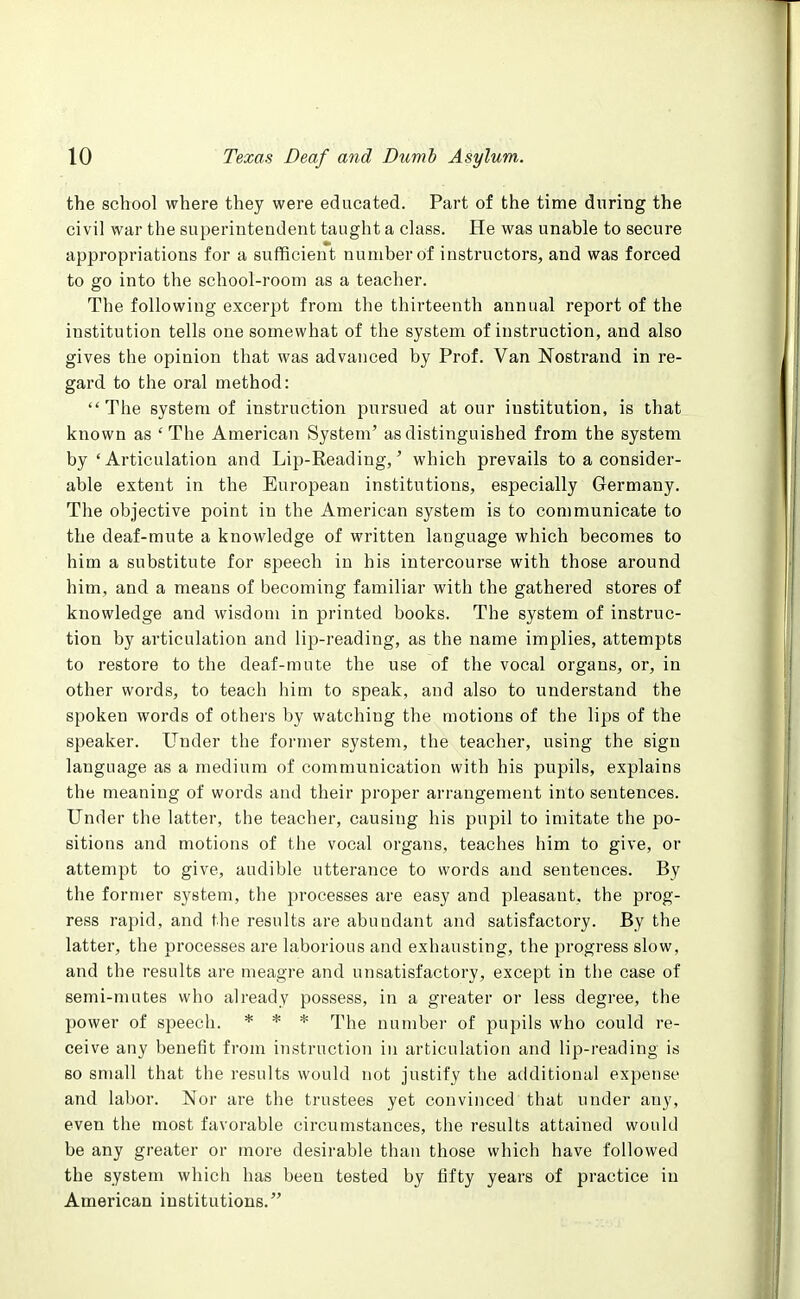 the school where they were educated. Part of the time during the civil war the superintendent taught a class. He was unable to secure appropriations for a sufficient number of instructors, and was forced to go into the school-room as a teacher. The following excerpt from the thirteenth annual report of the institution tells one somewhat of the system of instruction, and also gives the opinion that was advanced by Prof. Van Nostrand in re- gard to the oral method: The system of instruction pursued at our institution, is that known as 'The American System' as distinguished from the system by 'Articulation and Lip-Reading,' which prevails to a consider- able extent in the European institutions, especially Germany. The objective point in the American system is to communicate to the deaf-mute a knowledge of written language which becomes to him a substitute for speech in his intercourse with those around him, and a means of becoming familiar with the gathered stores of knowledge and wisdom in printed books. The system of instruc- tion by articulation and lip-reading, as the name implies, attempts to restore to the deaf-mute the use of the vocal organs, or, in other words, to teach him to speak, and also to understand the spoken words of others by watching the motions of the lips of the speaker. Under the former system, the teacher, using the sign language as a medium of communication with his pupils, explains the meaning of words and their proper arrangement into sentences. Under the latter, the teacher, causing his pupil to imitate the po- sitions and motions of the vocal organs, teaches him to give, or attempt to give, audible utterance to words and sentences. By the former system, the processes are easy and pleasant, the prog- ress rapid, and the results are abundant and satisfactory. By the latter, the processes are laborious and exhausting, the progress slow, and the results are meagre and unsatisfactory, except in the case of semi-mutes who already possess, in a greater or less degree, the power of speech. * * * The number of pupils who could re- ceive any benefit from instruction in articulation and lip-reading is so small that the results would not justify the additional expense and labor. Nor are the trustees yet convinced that under any, even the most favorable circumstances, the results attained would be any greater or more desirable than those which have followed the system which has been tested by fifty years of practice in American institutions.